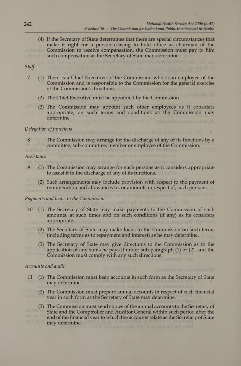 Schedule 16 — The Commission for Patient and Public Involvement in Health (4) If the Secretary of State determines that there are special circumstances that make it right for a person ceasing to hold office as chairman of the Commission to receive compensation, the Commission must pay to him such compensation as the Secretary of State may determine. Staff 7 (1) There is a Chief Executive of the Commission who is an employee of the Commission and is responsible to the Commission for the general exercise of the Commission’s functions. (2) The Chief Executive must be appointed by the Commission. (3) The Commission may appoint such other employees as it considers appropriate, on such terms and conditions as the Commission may determine. Delegation of functions 8 The Commission may arrange for the discharge of any of its functions by a committee, sub-committee, member or employee of the Commission. Assistance 9 (1) The Commission may arrange for such persons as it considers appropriate to assist it in the discharge of any of its functions. (2) Such arrangements may include provision with respect to the payment of remuneration and allowances to, or amounts in respect of, such persons. Payments and loans to the Commission 10 (1) The Secretary of State may make payments to the Commission of such amounts, at such times and on such conditions (if any) as he considers appropriate. (2) The Secretary of State may make loans to the Commission on such terms (including terms as to repayment and interest) as he may determine. (3) The Secretary of State may give directions to the Commission as to the application of any sums he pays it under sub-paragraph (1) or (2), and the Commission must comply with any such directions. Accounts and audit 11 (1) The Commission must keep accounts in such form as the Secretary of State may determine. e Commission must prepare annual accounts in respect of each financia 2) The C issi t prep ts i pect of each fi ial year in such form as the Secretary of State may determine. (3) The Commission must send copies of the annual accounts to the Secretary of State and the Comptroller and Auditor General within such period after the end of the financial year to which the accounts relate as the Secretary of State may determine.