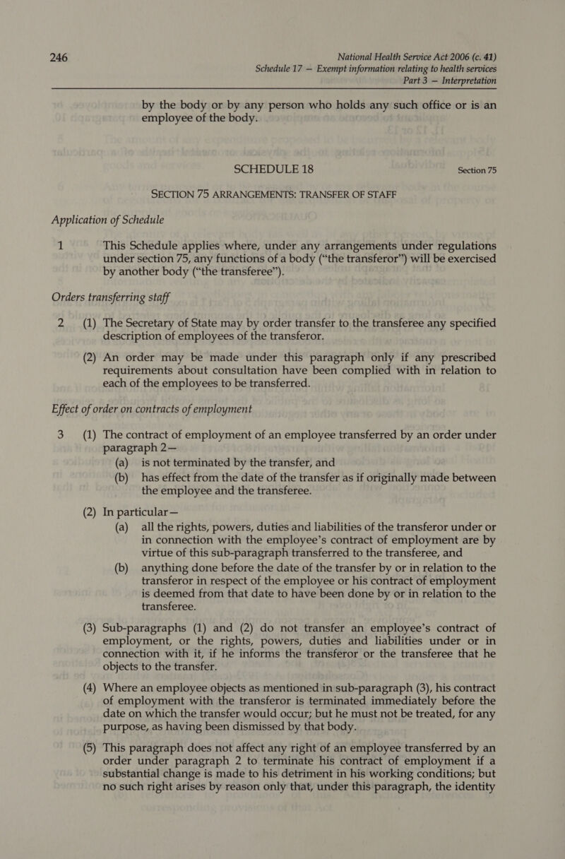 Schedule 17 — Exempt information relating to health services Part 3 — Interpretation by the body or by any person who holds any such office or is an employee of the body. SCHEDULE 18 Section 75 SECTION 75 ARRANGEMENTS: TRANSFER OF STAFF Application of Schedule 1 This Schedule applies where, under any arrangements under regulations under section 75, any functions of a body (“the transferor”) will be exercised by another body (“the transferee”). Orders transferring staff 2 (1) The Secretary of State may by order transfer to the transferee any specified description of employees of the transferor. (2) An order may be made under this paragraph only if any prescribed requirements about consultation have been complied with in relation to each of the employees to be transferred. Effect of order on contracts of employment 3 (1) The contract of employment of an employee transferred by an order under paragraph 2— (a) is not terminated by the transfer, and (b) has effect from the date of the transfer as if originally made between the employee and the transferee. (2) In particular — (a) all the rights, powers, duties and liabilities of the transferor under or in connection with the employee’s contract of employment are by virtue of this sub-paragraph transferred to the transferee, and (b) anything done before the date of the transfer by or in relation to the transferor in respect of the employee or his contract of employment is deemed from that date to have been done by or in relation to the transferee. (3) Sub-paragraphs (1) and (2) do not transfer an employee’s contract of employment, or the rights, powers, duties and liabilities under or in connection with it, if he informs the transferor or the transferee that he objects to the transfer. (4 ~_— Where an employee objects as mentioned in sub-paragraph (3), his contract of employment with the transferor is terminated immediately before the date on which the transfer would occur; but he must not be treated, for any purpose, as having been dismissed by that body. (5 ~— This paragraph does not affect any right of an employee transferred by an order under paragraph 2 to terminate his contract of employment if a substantial change is made to his detriment in his working conditions; but no such right arises by reason only that, under this paragraph, the identity