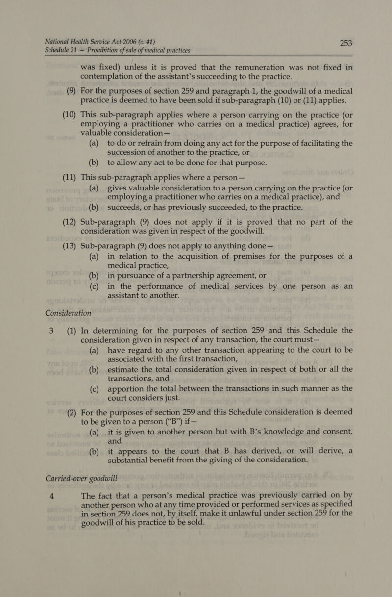 (9) For the purposes of section 259 and paragraph 1, the goodwill of a medical practice is deemed to have been sold if sub-paragraph (10) or (11) applies. (10) This sub-paragraph applies where a person carrying on the practice (or employing a practitioner who carries on a medical practice) agrees, for valuable consideration — (a) to door refrain from doing any act for the purpose of facilitating the succession of another to the practice, or (b) to allow any act to be done for that purpose. (11) This sub-paragraph applies where a person — (a) gives valuable consideration to a person carrying on the practice (or employing a practitioner who carries on a medical practice), and (b) succeeds, or has previously succeeded, to the practice. (12) Sub-paragraph (9) does not apply if it is proved that no part of the consideration was given in respect of the goodwill. (13) Sub-paragraph (9) does not apply to anything done — (a) in relation to the acquisition of premises for the purposes of a medical practice, (b) in pursuance of a partnership agreement, or (c) in the performance of medical services by one person as an assistant to another. Consideration 3 (1) In determining for the purposes of section 259 and this Schedule the consideration given in respect of any transaction, the court must — (a) have regard to any other transaction appearing to the court to be associated with the first transaction, (b) estimate the total consideration given in respect of both or all the transactions, and (c) apportion the total between the transactions in such manner as the court considers just. (2) For the purposes of section 259 and this Schedule consideration is deemed to be given to a person (“B”) if — (a) it is given to another person but with B’s knowledge and consent, and (b) it appears to the court that B has derived, or will derive, a substantial benefit from the giving of the consideration. + The fact that a person’s medical practice was previously carried on by another person who at any time provided or performed services as specified in section 259 does not, by itself, make it unlawful under section 259 for the goodwill of his practice to be sold.