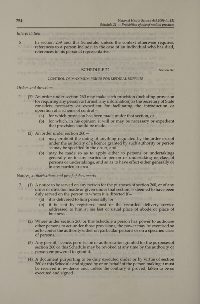 Schedule 21 — Prohibition of sale of medical practices Interpretation 5 In section 259 and this Schedule, unless the context otherwise requires, references to a person include, in the case of an individual who has died, references to his personal representative. SCHEDULE 22 Section 260 CONTROL OF MAXIMUM PRICES FOR MEDICAL SUPPLIES Orders and directions 1 (1) An order under section 260 may make such provision (including provision for requiring any person to furnish any information) as the Secretary of State considers necessary or expedient for facilitating the introduction or operation of a scheme of control — (a) for which provision has been made under that section, or (b) for which, in his opinion, it will or may be necessary or expedient that provision should be made. (2) An order under section 260 — (a) may prohibit the doing of anything regulated by the order except under the authority of a licence granted by such authority or person as may be specified in the order, and (b) may be made so as to apply either to persons or undertakings generally or to any particular person or undertaking or class of persons or undertakings, and so as to have effect either generally or in any particular area. Notices, authorisations and proof of documents 2 (1) Anotice to be served on any person for the purposes of section 260, or of any order or direction made or given under that section, is deemed to have been duly served on the person to whom it is directed if — (a) itis delivered to him personally, or (b) it is sent by registered post or the recorded delivery service addressed to him at his last or usual place of abode or place of business. (2) Where under section 260 or this Schedule a person has power to authorise other persons to act under those provisions, the power may be exercised so as to confer the authority either on particular persons or on a specified class of persons. (3) Any permit, licence, permission or authorisation granted for the purposes of section 260 or this Schedule may be revoked at any time by the authority or person empowered to grant it. (4) A document purporting to be duly executed under or by virtue of section 260 or this Schedule and signed by or on behalf of the person making it must be received in evidence and, unless the contrary is proved, taken to be so executed and signed.