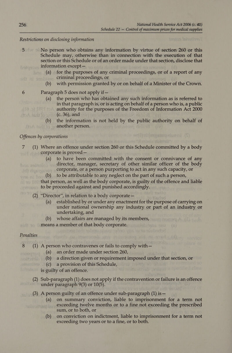 Schedule 22 — Control of maximum prices for medical supplies Restrictions on disclosing information 5 No person who obtains any information by virtue of section 260 or this Schedule may, otherwise than in connection with the execution of that section or this Schedule or of an order made under that section, disclose that information except — (a) for the purposes of any criminal proceedings, or of a report of any _ criminal proceedings, or (b) with permission granted by or on behalf of a Minister of the Crown. 6 Paragraph 5 does not apply if — (a) the person who has obtained any such information as is referred to in that paragraph is, or is acting on behalf of a person who is, a public authority for the purposes of the Freedom of Information Act 2000 (c. 36), and (b) the information is not held by the public authority on behalf of another person. Offences by corporations 7 (1) Where an offence under section 260 or this Schedule committed by a body corporate is proved — (a) to have been committed with the consent or connivance of any director, manager, secretary of other similar officer of the body corporate, or a person purporting to act in any such capacity, or (b) to be attributable to any neglect on the part of such a person, that person, as well as the body corporate, is guilty of the offence and liable to be proceeded against and punished accordingly. (2) “Director”, in relation to a body corporate — (a) established by or under any enactment for the purpose of carrying on under national ownership any industry or part of an industry or undertaking, and (b) whose affairs are managed by its members, means a member of that body corporate. Penalties 8 (1) A person who contravenes or fails to comply with— (a) anorder made under section 260, (b) adirection given or requirement imposed under that section, or (c) aprovision of this Schedule, is guilty of an offence. (2) Sub-paragraph (1) does not apply if the contravention or failure is an offence under paragraph 9(3) or 10(5). (3) A person guilty of an offence under sub-paragraph (1) is— (a) on summary conviction, liable to imprisonment for a term not exceeding twelve months or to a fine not exceeding the prescribed sum, or to both, or (b) on conviction on indictment, liable to imprisonment for a term not exceeding two years or to a fine, or to both.