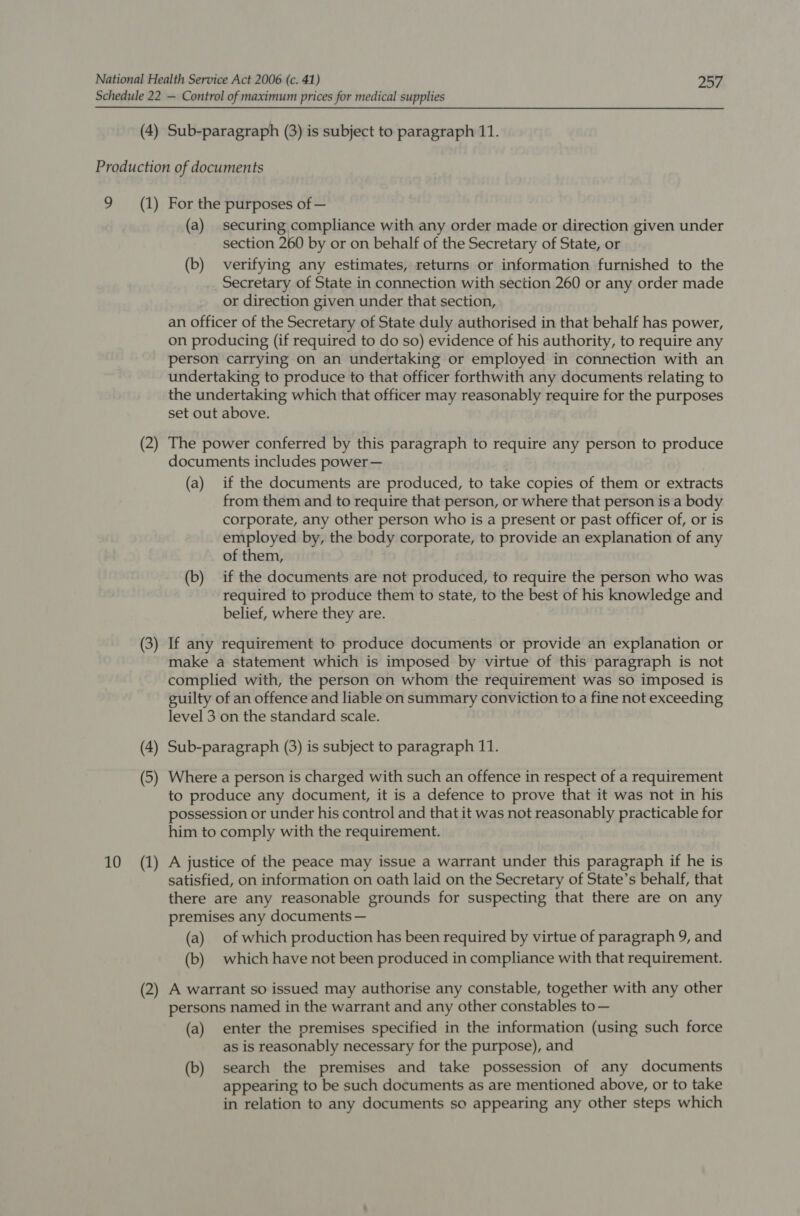 (4) Sub-paragraph (3) is subject to paragraph 11. 9 10 (1) (2) (3) (4) (5) (1) (2) For the purposes of — (a) securing compliance with any order made or direction given under section 260 by or on behalf of the Secretary of State, or (b) verifying any estimates, returns or information furnished to the Secretary of State in connection with section 260 or any order made or direction given under that section, an officer of the Secretary of State duly authorised in that behalf has power, on producing (if required to do so) evidence of his authority, to require any person carrying on an undertaking or employed in connection with an undertaking to produce to that officer forthwith any documents relating to the undertaking which that officer may reasonably require for the purposes set out above. The power conferred by this paragraph to require any person to produce documents includes power — (a) if the documents are produced, to take copies of them or extracts from them and to require that person, or where that person is a body corporate, any other person who is a present or past officer of, or is employed by, the body corporate, to provide an explanation of any of them, (b) _ if the documents are not produced, to require the person who was required to produce them to state, to the best of his knowledge and belief, where they are. If any requirement to produce documents or provide an explanation or make a statement which is imposed by virtue of this paragraph is not complied with, the person on whom the requirement was so imposed is guilty of an offence and liable on summary conviction to a fine not exceeding level 3 on the standard scale. Sub-paragraph (3) is subject to paragraph 11. Where a person is charged with such an offence in respect of a requirement to produce any document, it is a defence to prove that it was not in his possession or under his control and that it was not reasonably practicable for him to comply with the requirement. A justice of the peace may issue a warrant under this paragraph if he is satisfied, on information on oath laid on the Secretary of State’s behalf, that there are any reasonable grounds for suspecting that there are on any premises any documents — (a) of which production has been required by virtue of paragraph 9, and (b) which have not been produced in compliance with that requirement. A warrant so issued may authorise any constable, together with any other persons named in the warrant and any other constables to— (a) enter the premises specified in the information (using such force as is reasonably necessary for the purpose), and (b) search the premises and take possession of any documents appearing to be such documents as are mentioned above, or to take in relation to any documents so appearing any other steps which