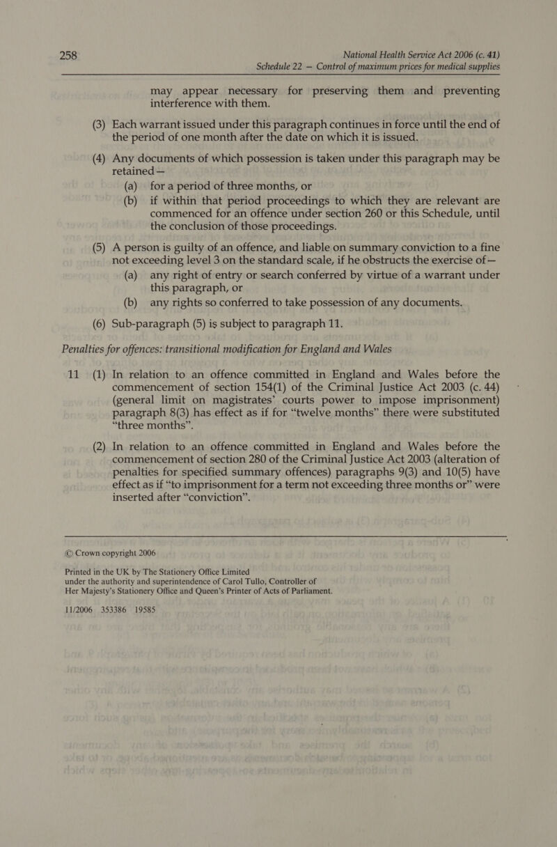 Schedule 22 — Control of maximum prices for medical supplies may appear necessary for preserving them and_ preventing interference with them. (3) Each warrant issued under this paragraph continues in force until the end of the period of one month after the date on which it is issued. (4) Any documents of which possession is taken under this paragraph may be retained — (a) fora period of three months, or (b) if within that period proceedings to which they are relevant are commenced for an offence under section 260 or this Schedule, until the conclusion of those proceedings. (5) A person is guilty of an offence, and liable on summary conviction to a fine not exceeding level 3 on the standard scale, if he obstructs the exercise of — (a) any right of entry or search conferred by virtue of a warrant under this paragraph, or (b) any rights so conferred to take possession of any documents. (6) Sub-paragraph (5) is subject to paragraph 11. Penalties for offences: transitional modification for England and Wales 11 (1) In relation to an offence committed in England and Wales before the commencement of section 154(1) of the Criminal Justice Act 2003 (c. 44) (general limit on magistrates’ courts power to impose imprisonment) paragraph 8(3) has effect as if for “twelve months” there were substituted “three months”. (2) In relation to an offence committed in England and Wales before the commencement of section 280 of the Criminal Justice Act 2003 (alteration of penalties for specified summary offences) paragraphs 9(3) and 10(5) have effect as if “to imprisonment for a term not exceeding three months or” were inserted after “conviction”. © Crown copyright 2006 Printed in the UK by The Stationery Office Limited under the authority and superintendence of Carol Tullo, Controller of Her Majesty’s Stationery Office and Queen’s Printer of Acts of Parliament. 11/2006 353386 19585