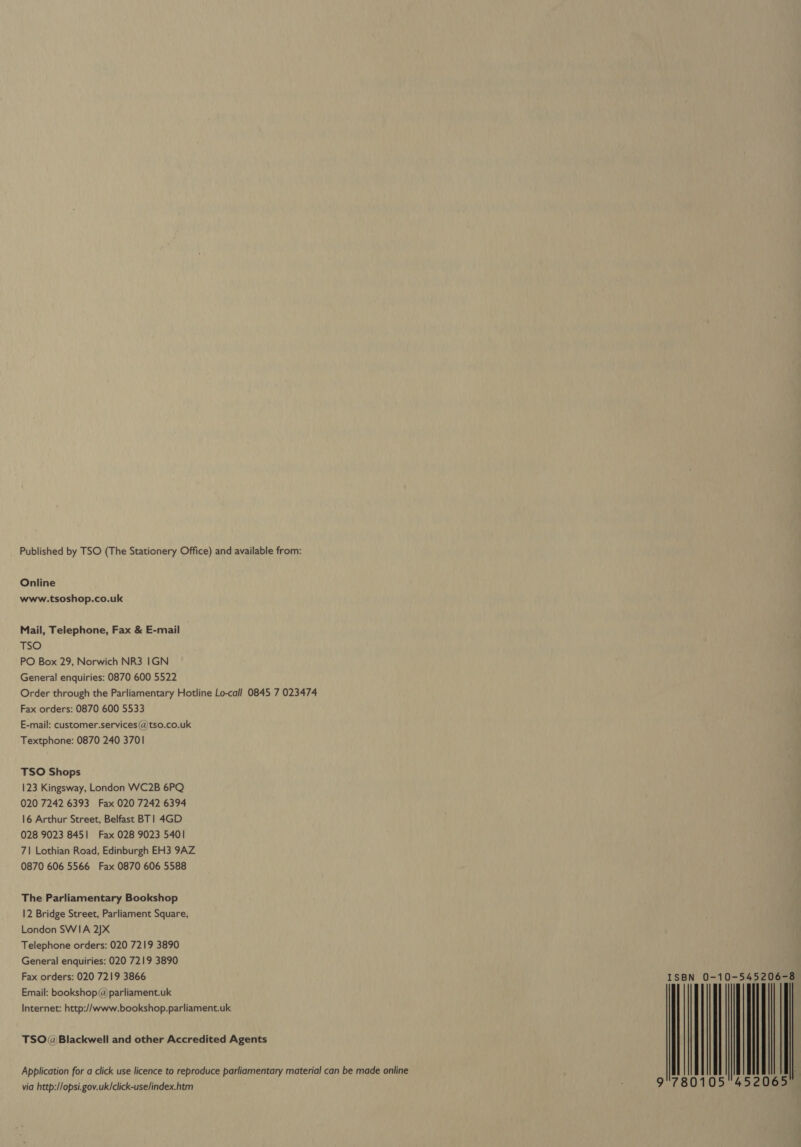 Published by TSO (The Stationery Office) and available from: Online www.tsoshop.co.uk Mail, Telephone, Fax &amp; E-mail TSO PO Box 29, Norwich NR3 IGN General enquiries: 0870 600 5522 Order through the Parliamentary Hotline Lo-call 0845 7 023474 Fax orders: 0870 600 5533 E-mail: customer.services (@)tso.co.uk Textphone: 0870 240 3701 TSO Shops 123 Kingsway, London WC2B 6PQ 020 7242 6393 Fax 020 7242 6394 16 Arthur Street, Belfast BT | 4GD 028 9023 8451 Fax 028 9023 5401 7\| Lothian Road, Edinburgh EH3 9AZ 0870 606 5566 Fax 0870 606 5588 The Parliamentary Bookshop 12 Bridge Street, Parliament Square, London SWIA 2)X Telephone orders: 020 7219 3890 General enquiries: 020 7219 3890 Fax orders: 020 7219 3866 Email: bookshop@parliament.uk Internet: http://www.bookshop.parliament.uk TSO@Blackwell and other Accredited Agents Application for a click use licence to reproduce parliamentary material can be made online via http://opsi.gov.uk/click-uselindex.htm | | \| | 065
