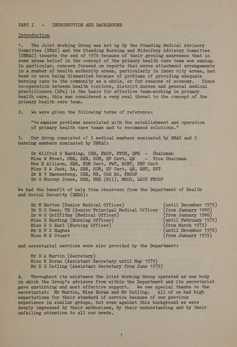 PART I ~ INTRODUCTION AND BACKGROUND Introduction ais The Joint Working Group was set up by the Standing Medical Advisory Committee (SMAC) and the Standing Nursing and Midwifery Advisory Committee (SNMAC) towards the end of 1978 because of their growing awareness that in some areas belief in the concept of the primary health care team was waning. In particular, concern focused on reports that nurse attachment arrangements in a number of health authority areas, particularly in inner city areas, had been or were being dismantled because of problems of providing adequate nursing care to the community as a whole, or for reasons of economy. Since co-operation between health visitors, district nurses and general medical practitioners (GPs) is the basis for effective team-working in primary health care, this was considered a very real threat to the concept of the primary health care team. Ze We were given the following terms of reference: to examine problems associated with the establishment and operation of primary health care teams and to recommend solutions. oie Our Group consisted of 43 medical members nominated by SMAC and 3 nursing members nominated by SNMAC: Dr Wilfrid G Harding, CBE, FRCP, FFCM, DPH - Chairman Miss W Frost, OBE, SRN, SCM, HV Cert, QN - Vice Chairman Mrs E Allison, SRN, NDN Cert, PWT, RCNT, FET Cert Miss S A Jack, BA, SRN, SCM, HV Cert, QN, RNT, HVT Dr E V Kuenssberg, CBE, MB, ChB Ed, FRCGP Dr G Murray Jones, OBE, MBE (Mil), MRCS, LRCP FRCGP We had the benefit of help from observers from the Department of Health and Social Security (DHSS): Dr M Hatton (Senior Medical Officer) until December 1979) Dr D C Ower, TD (Senior Principal Medical Officer (from January ae | Dr WG Griffiths (Medical Officer) from January 1980 Miss D Harding (Nursing Officer) until February 1979) Miss S G Earl (Nursing Officer) from March 1979) Mr R P S Hughes (until December 1978) Miss M E Stuart (from January 1979) and secretarial services were also provided by the Department: Mr D A Martin (Secretary) Miss K Doran (Assistant Secretary until May 1979) Mr S D Catling (Assistant Secretary from June 1979) 4. Throughout its existence the Joint Working Group operated as one body in which the Group's advisers from within the Department and its secretariat gave unstinting and most effective support. We owe special thanks to the secretariat: Mr Martin, Miss Doran and Mr Catling. All of us had high expectations for their standard of service because of our previous experience in similar groups, but even against this background we were deeply impressed by their enthusiasm, by their understanding and by their unfailing attention to all our needs.