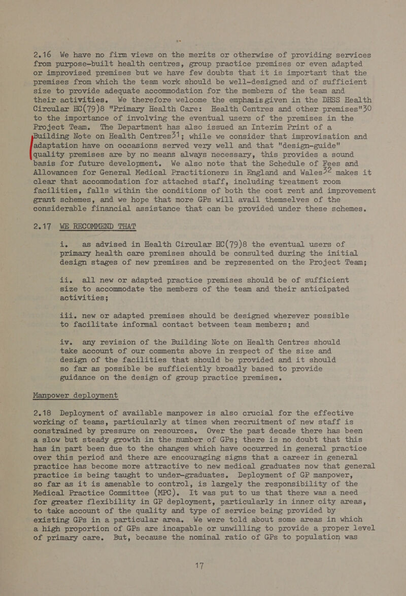 2.16 We have no firm views on the merits or otherwise of providing services from purpose—built health centres, group practice premises or even adapted or improvised premises but we have few doubts that it is important that the premises from which the team work should be well-designed and of sufficient size to provide adequate accommodation for the members of the team and their activities. We therefore welcome the emphasis given in the DHSS Health Circular HC(79)8 Primary Health Care: Health Centres and other premises'30 to the importance of involving the eventual users of the premises in the Project Team. The Department has also issued an Interim Print of a ilding Note on Health Centres31; while we consider that improvisation and adaptation have on occasions served very well and that design-—guide quality premises are by no means always necessary, this provides a sound basis for future development. We also note that the Schedule of Fees and Allowances for General Medical Practitioners in England and Wales?2 makes it clear that accommodation for attached staff, including treatment room facilities, falls within the conditions of both the cost rent and improvement grant schemes, and we hope that more GPs will avail themselves of the considerable financial assistance that can be provided under these schemes. 2.17 WE RECOMMEND THAT 4 as advised in Health Circular HC(79)8 the eventual users of primary health care premises should be consulted during the initial design stages of new premises and be represented on the Project Team; ii. all new or adapted practice premises should be of sufficient size to accommodate the members of the team and their anticipated activities; iii. new or adapted premises should be designed wherever possible to facilitate informal contact between team members; and iv. any revision of the Building Note on Health Centres should take account of our comments above in respect of the size and design of the facilities that should be provided and it should so far as possible be sufficiently broadly based to provide guidance on the design of group practice premises. Manpower deployment 2.18 Deployment of available manpower is also crucial for the effective working of teams, particularly at times when recruitment of new staff is constrained by pressure on resources. Over the past decade there has been a slow but steady growth in the number of GPs; there is no doubt that this has in part been due to the changes which have occurred in general practice over this period and there are encouraging signs that a career in general practice has become more attractive to new medical graduates now that general practice is being taught to under-graduates. Deployment of GP manpower, so far as it is amenable to control, is largely the responsibility of the Medical Practice Committee (MPC). It was put to us that there was a need for greater flexibility in GP deployment, particularly in inner city areas, to take account of the quality and type of service being provided by existing GPs in a particular area. We were told about some areas in which a high proportion of GPs are incapable or unwilling to provide a proper level of primary care. But, because the nominal ratio of GPs to population was