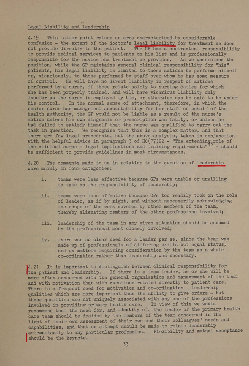 Legal Liability and Leadership 4.19 This latter point raises an area characterised by considerable confusion - the extent of the doctor's legal liability for treatment he does not provide directly to the patient. eet eee oontractual responsibility - to provide medical services to patients on his list and is professionally responsible for the advice and treatment he provides. As we understand the position, while the GP maintains general clinical responsibility for his patients, his legal liability is limited to those actions he performs himself or, vicariously, to those performed by staff over whom he has some measure of control. He will have no direct liability in respect of actions performed by a nurse, if these relate solely to nursing duties for which she has been properly trained, and will have vicarious liability only insofar as the nurse is employed ty him, or otherwise can be said to be under his control. In the normal sense of attachment, therefore, in which the senior nurse has management accountability for her staff on behalf of the health authority, the GP would not be liable as a result of the nurse's action unless his own diagnosis or prescription was faulty, or unless he had failed to satisfy himself that the nurse was qualified to carry out the task in question. We recognise that this is a complex matter, and that there are few legal precedents, but the above analysis, taken in conjunction with the helpful advice in paragraph 3 of HC(77)22 - The extending role of the clinical nurse — legal implications and training requirements aie should be sufficient to provide guidelines in most circumstances. yd ®) The comments made to us in relation to the question of leadership were mainly in four categories: de teams were less effective because GPs were unable or unwilling to take on the responsibility of leadership; Lav. teams were less effective because GPs too readily took on the role of leader, as if by right, and without necessarily acknowledging the scope of the work covered by other members of the tean, thereby alienating members of the other professions involved; iii. leadership of the team in any given situation should be assumed by the professional most closely involved; iv. there was no clear need for a leader per se, since the team was ‘made up of professionals of differing skills but equal status, and on matters requiring consideration by the team as a whole co-ordination rather than leadership was necessary. 4.21 It is important to distinguish between clinical responsibility for the patient and leadership. If there is a team leader, he or she will be more often concerned with the general organisation and management of the team and with motivation than with questions related directly to patient care. There is a frequent need for motivation and co-ordination — leadership qualities which are more important than the ability to give orders - but these qualities are not uniquely associated with any one of the professions involved in providing primary health care. In view of this we would recommend that the need for, and identity of, the leader of the primary health care team should be decided by the members of the team concerned in the light of their own assessment of their own and their colleagues! needs and capabilities, and that no attempt should be made to relate leadership automatically to any particular profession. Flexibility and mutual acceptance ) showla be the keynote.