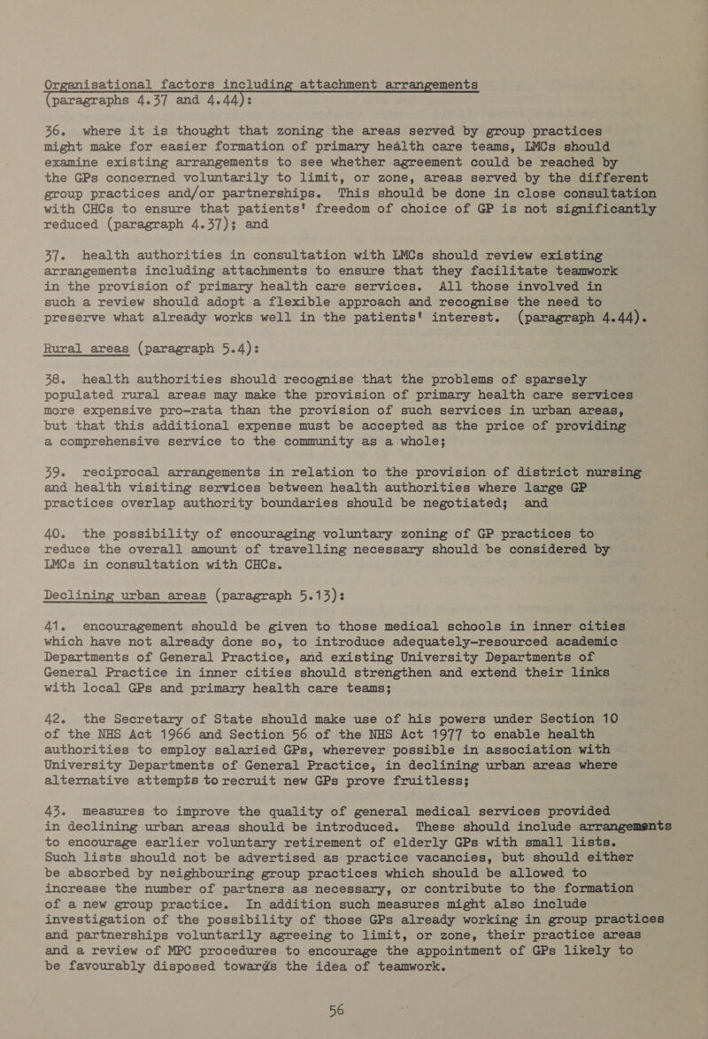 Or isational factors including attachment arrangements (paragraphs 4.37 and 4.44): 36. where it is thought that zoning the areas served by group practices might make for easier formation of primary health care teams, LMCs should examine existing arrangements to see whether agreement could be reached by the GPs concerned voluntarily to limit, or zone, areas served by the different group practices and/or partnerships. This should be done in close consultation with CHCs to ensure that patients' freedom of choice of GP is not significantly reduced (paragraph 4.37); and 37. health authorities in consultation with LMCs should review existing arrangements including attachments to ensure that they facilitate teamwork in the provision of primary health care services. All those involved in such a review should adopt a flexible approach and recognise the need to preserve what already works well in the patients' interest. (paragraph 4.44). Rural areas (paragraph 5.4): 38. health authorities should recognise that the problems of sparsely populated rural areas may make the provision of primary health care services more expensive pro-rata than the provision of such services in urban areas, but that this additional expense must be accepted as the price of providing a comprehensive service to the community as a whole; 39. reciprocal arrangements in relation to the provision of district nursing and health visiting services between health authorities where large GP practices overlap authority boundaries should be negotiated; and 40. the possibility of encouraging voluntary zoning of GP practices to reduce the overall amount of travelling necessary should be considered by LMCs in consultation with CHCs. Declining urban areas (paragraph 5.13): 41. encouragement should be given to those medical schools in inner cities which have not already done so, to introduce adequately-—resourced academic Departments of General Practice, and existing University Departments of General Practice in inner cities should strengthen and extend their links with local GPs and primary health care teams; 42. the Secretary of State should make use of his powers under Section 10 of the NHS Act 1966 and Section 56 of the NHS Act 1977 to enable health authorities to employ salaried GPs, wherever possible in association with University Departments of General Practice, in declining urban areas where alternative attempts torecruit new GPs prove fruitless; 43. measures to improve the quality of general medical services provided in declining urban areas should be introduced. These should include arrangements to encourage earlier voluntary retirement of elderly GPs with small lists. Such lists should not be advertised as practice vacancies, but should either be absorbed by neighbouring group practices which should be allowed to increase the number of partners as necessary, or contribute to the formation of a new group practice. In addition such measures might also include investigation of the possibility of those GPs already working in group practices and partnerships voluntarily agreeing to limit, or zone, their practice areas and a review of MPC procedures to encourage the appointment of GPs likely to be favourably disposed towards the idea of teamwork.