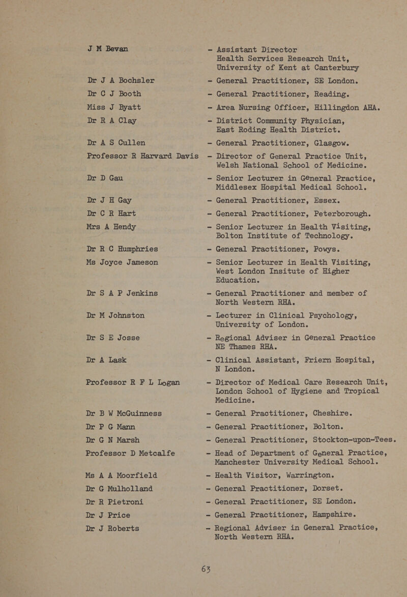 J M Bevan Dr J A Bochsler Dr C J Booth Miss J Byatt Dr R A Clay Dr AS Cullen Professor R Harvard Davis Dr D Gau Dr J H Gay Dr C R Hart Mrs A Hendy Dr R C Humphries Ms Joyce Jameson Dr S A P Jenkins Dr M Johnston Dr S E Josse Dr A Lask Professor R F L Logan Dr B W McGuinness Dr P G Mann Dr G N Marsh Professor D Metcalfe Ms A A Moorfield Dr G Mulholland Dr R Pietroni Dr J Price Dr J Roberts 63 Assistant Director Health Services Research Unit, University of Kent at Canterbury General Practitioner, SE London. General Practitioner, Reading. Area Nursing Officer, Hillingdon AHA. District Community Physician, East Roding Health District. General Practitioner, Glasgow. Director of General Practice Unit, Welsh National School of Medicine. Senior Lecturer in General Practice, Middlesex Hospital Medical School. General Practitioner, Essex. General Practitioner, Peterborough. Senior Lecturer in Health Visiting, Bolton Institute of Technology. General Practitioner, Powys. Senior Lecturer in Health Visiting, West London Insitute of Higher Education. General Practitioner. and member of North Western RHA. Lecturer in Clinical Psychology, University of London. Regional Adviser in General Practice NE Thames RHA. Clinical Assistant, Friern Hospital, N London. Director of Medical Care Research Unit, London School of Hygiene and Tropical Medicine. General Practitioner, Cheshire. General Practitioner, Bolton. General Practitioner, Stockton-upon-Tees. Head of Department of General Practice, Manchester University Medical School. Health Visitor, Warrington. General Practitioner, Dorset. General Practitioner, SE London. General Practitioner, Hampshire. Regional Adviser in General Practice, North Western RHA.