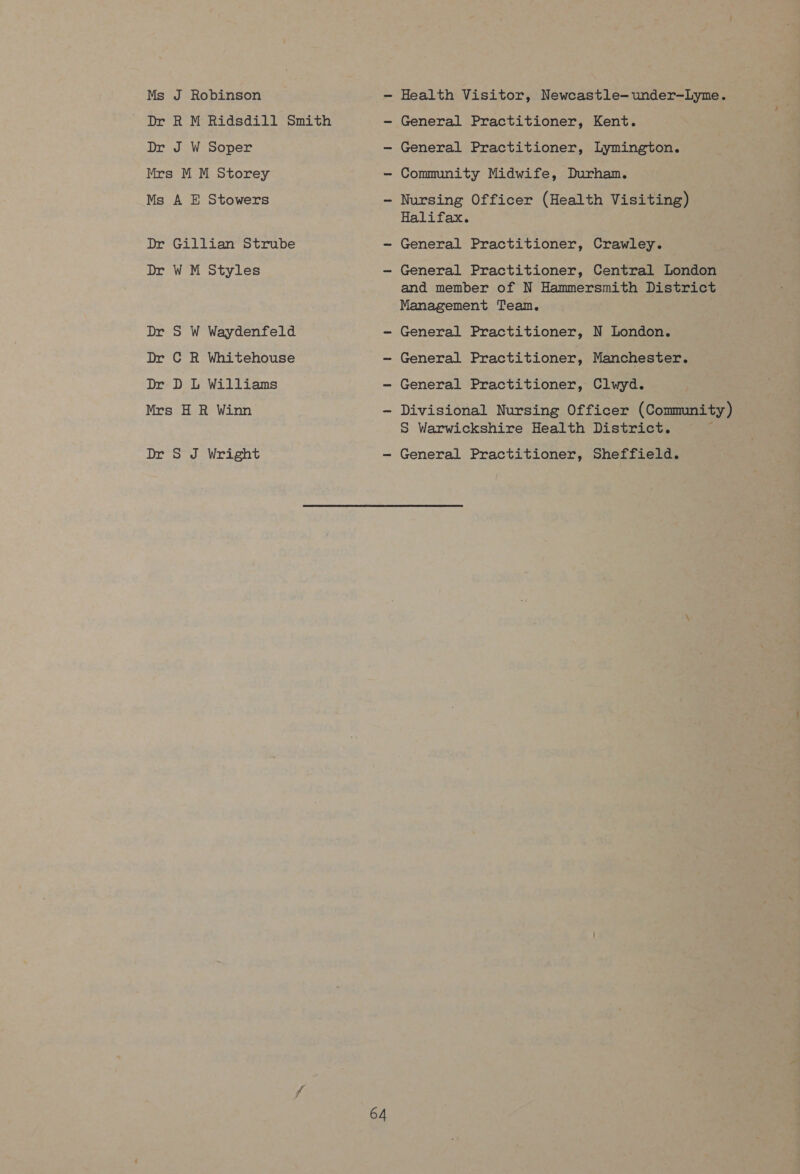 Ms J Robinson Dr R M Ridsdill Smith Dr J W Soper Mrs M M Storey Ms A E Stowers Dr Gillian Strube Dr W M Styles Dr S W Waydenfeld Dr C R Whitehouse Dr D L Williams Mrs H R Winn Dr § J Wright 64 Health Visitor, Newcastle-under-—Lyme. General Practitioner, Kent. General Practitioner, Lymington. Community Midwife, Durham. Nursing Officer (Health Visiting) Halifax. General Practitioner, Crawley. General Practitioner, Central London and member of N Hammersmith District Management Team. General Practitioner, N London. General Practitioner, Manchester. General Practitioner, Clwyd. Divisional Nursing Officer (Community) S Warwickshire Health District. F General Practitioner, Sheffield.