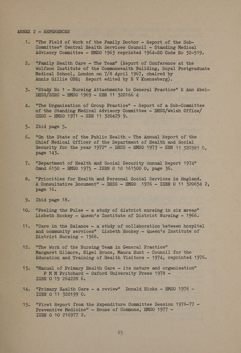 1. 8. 9. 10. i 12. 14. 15. The Field of Work of the Family Doctor - Report of the Sub- Committee Central Health Services Council -— Standing Medical Advisory Committee - HMSO 1963 reprinted 1964-SO Code No 32-519. Family Health Care - The Team (Report of Conference at the Wolfson Institute of the Commonwealth Building, Royal Postgraduate Medical School, London on 7/8 April 1967, chaired by Annis Gillie OBE; Report edited by E V Kuenssberg). Study No 1 — Nursing Attachments to General Practice R Ann Abel- DHSS/SSRC -— HMSO 1969 - SBN 11 320166 4 The Organisation of Group Practice -— Report of a Sub-Committee of the Standing Medical Advisory Committee - DHSS/Welsh Office/ CHSC — HMSO 1971 -— SBN 11 320429 9. Ibid page 5. On the State of the Public Health — The Annual Report of the Chief Medical Officer of the Department of Health and Social Security for the year 1972 — DHSS — HMSO 1973 — SBN 11 320381 0, page 143. Department of Health and Social Security Annual Report 1974 Cmnd 6150 — HMSO 1975 — ISBN O 10 161500 0, page 36. Priorities for Health and Personal Social Services in England. A Consultative Document - DHSS - HMSO 1976 — ISBN O 11 320654 2, page 16. Ibid page 18. Feeling the Pulse — a study of district nursing in six areas Lisbeth Hockey -— Queen's Institute of District Nursing - 1966. Care in the Balance -— a study of collaboration between hospital and community services Lisbeth Hockey - Queen's Institute of District Nursing — 1968. The Work of the Nursing Team in General Practice ; Margaret Gilmore, Nigel Bruce, Maura Hunt — Council for the Education and Training of Health Visitors - 1974, reprinted 1976. Manual of Primary Health Care -— its nature and organisation P MM Pritchard — Oxford University Press 1978 - ISBN O 19 264228 6. Primary Health Care — a review Donald Hicks -— HMSO 1976 - ISBN O 11 320199 O. First Report from the Expenditure Committee Session 1976-77 - Preventive Medicine — House of Commons, HMSO 1977 - ISBN O 10 216977 2.