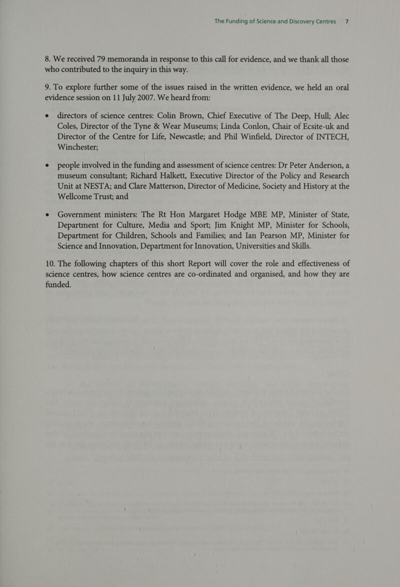 directors of science centres: Colin Brown, Chief Executive of The Deep, Hull; Alec Coles, Director of the Tyne &amp; Wear Museums; Linda Conlon, Chair of Ecsite-uk and Director of the Centre for Life, Newcastle; and Phil Winfield, Director of INTECH, Winchester; people involved in the funding and assessment of science centres: Dr Peter Anderson, a museum consultant; Richard Halkett, Executive Director of the Policy and Research Unit at NESTA; and Clare Matterson, Director of Medicine, Society and History at the Wellcome Trust; and Government ministers: The Rt Hon Margaret Hodge MBE MP, Minister of State, Department for Culture, Media and Sport; Jim Knight MP, Minister for Schools, Department for Children, Schools and Families; and Ian Pearson MP, Minister for Science and Innovation, Department for Innovation, Universities and Skills.