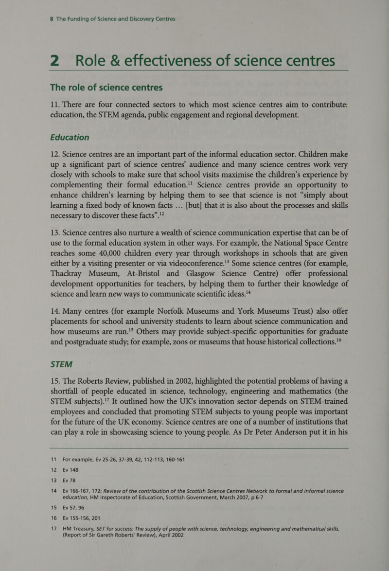 2 Role &amp; effectiveness of science centres The role of science centres 11. There are four connected sectors to which most science centres aim to contribute: education, the STEM agenda, public engagement and regional development. Education 12. Science centres are an important part of the informal education sector. Children make up a significant part of science centres’ audience and many science centres work very closely with schools to make sure that school visits maximise the children’s experience by complementing their formal education. Science centres provide an opportunity to enhance children’s learning by helping them to see that science is not “simply about learning a fixed body of known facts ... [but] that it is also about the processes and skills necessary to discover these facts”.’” 13. Science centres also nurture a wealth of science communication expertise that can be of use to the formal education system in other ways. For example, the National Space Centre reaches some 40,000 children every year through workshops in schools that are given either by a visiting presenter or via videoconference.’ Some science centres (for example, Thackray Museum, At-Bristol and Glasgow Science Centre) offer professional development opportunities for teachers, by helping them to further their knowledge of science and learn new ways to communicate scientific ideas. 14. Many centres (for example Norfolk Museums and York Museums Trust) also offer placements for school and university students to learn about science communication and how museums are run.'° Others may provide subject-specific opportunities for graduate and postgraduate study; for example, zoos or museums that house historical collections.® STEM 15. The Roberts Review, published in 2002, highlighted the potential problems of having a shortfall of people educated in science, technology, engineering and mathematics (the STEM subjects).'” It outlined how the UK’s innovation sector depends on STEM-trained employees and concluded that promoting STEM subjects to young people was important for the future of the UK economy. Science centres are one of a number of institutions that can play a role in showcasing science to young people. As Dr Peter Anderson put it in his 11 For example, Ev 25-26, 37-39, 42, 112-113, 160-161 12 Ev 148 13 Ev78 14 Ev 166-167, 172; Review of the contribution of the Scottish Science Centres Network to formal and informal science education, HM Inspectorate of Education, Scottish Government, March 2007, p 6-7 15: .Ev57;7'96 16 Ev 155-156, 201 17 HM Treasury, SET for success: The supply of people with science, technology, engineering and mathematical skills. (Report of Sir Gareth Roberts' Review), April 2002