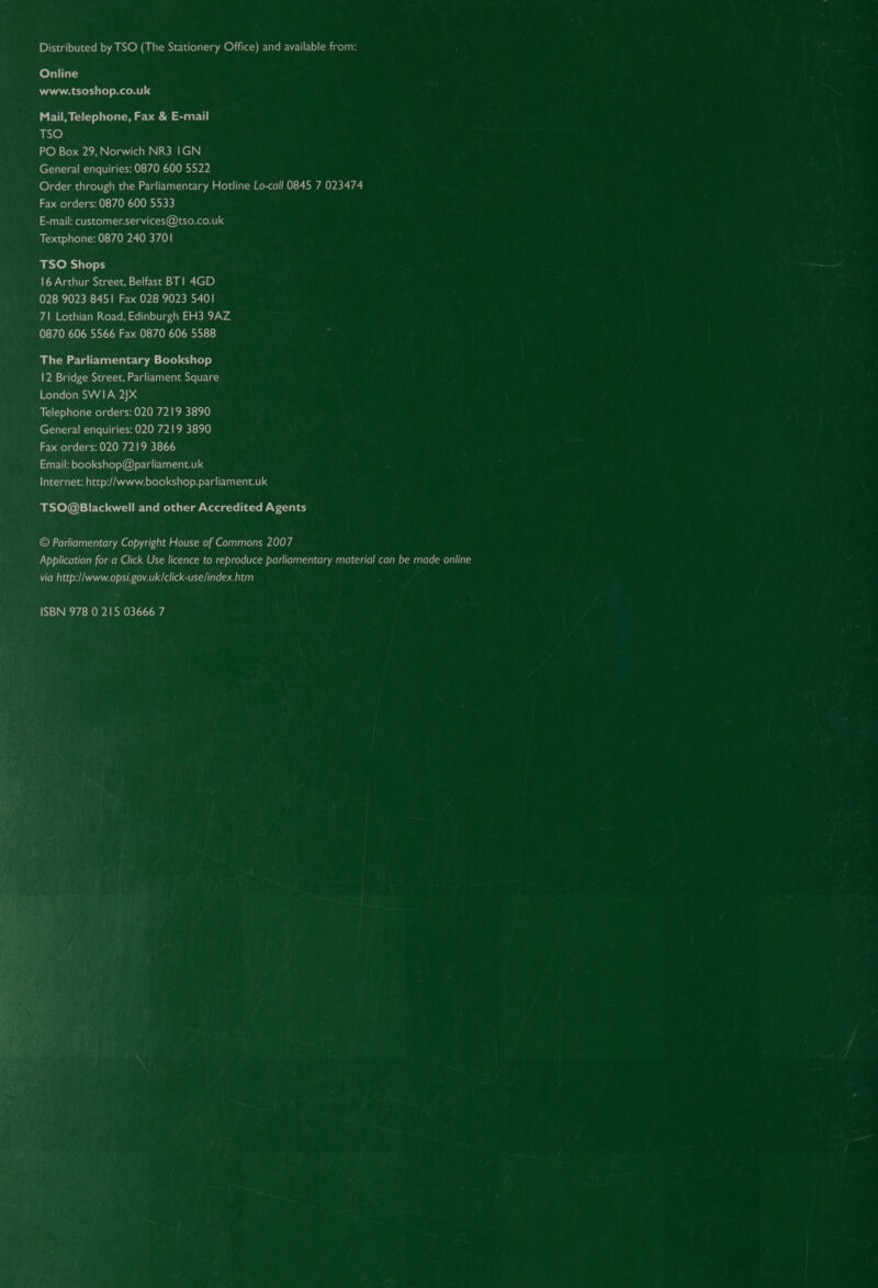 Distributed by TSO (The Stationery Office) and available from: Online www.tsoshop.co.uk Mail, Telephone, Fax &amp; E-mail ie) PO Box 29, Norwich NR3 IGN General enquiries: 0870 600 5522 Order through the Parliamentary Hotline Lo-call 0845 7 023474 Fax orders: 0870 600 5533 E-mail: customer.services@tso.co.uk Textphone: 0870 240 3701 TSO Shops 16 Arthur Street, Belfast BT! 4GD 028 9023 8451 Fax 028 9023 5401 7\ Lothian Road, Edinburgh EH3 9AZ 0870 606 5566 Fax 0870 606 5588 The Parliamentary Bookshop 12 Bridge Street, Parliament Square London SWIA 2JxX Telephone orders: 020 7219 3890 General enquiries: 020 7219 3890 Fax orders: 020 7219 3866 Email: bookshop@parliament.uk Internet: http://www.bookshop.parliament.uk TSO@Blackwell and other Accredited Agents © Parliamentary Copyright House of Commons 2007 Application for a Click Use licence to reproduce parliamentary material can be made online via http://www.opsi.gov.uk/click-use/index.htm ISBN 978 0 215 03666 7