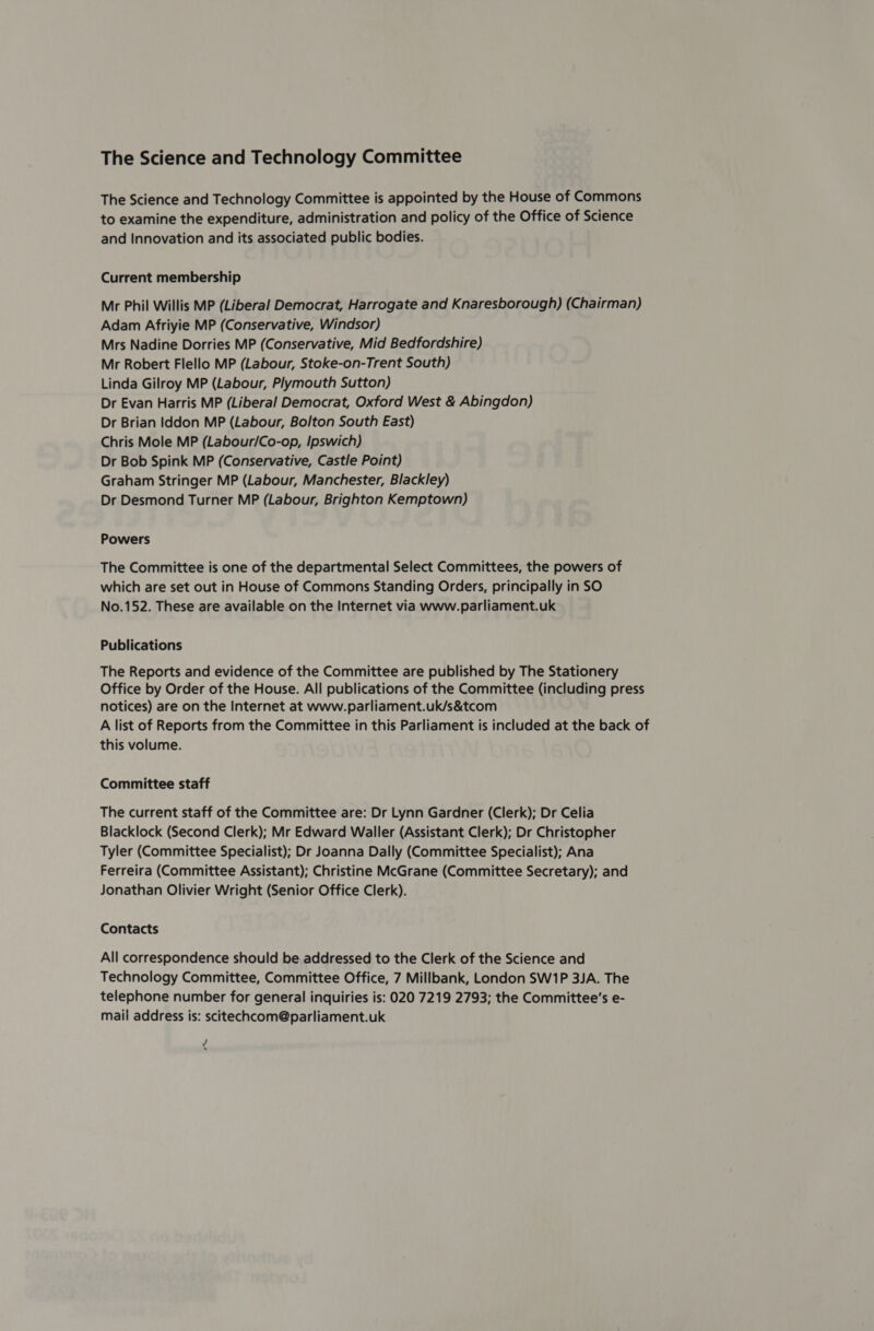 The Science and Technology Committee The Science and Technology Committee is appointed by the House of Commons to examine the expenditure, administration and policy of the Office of Science and Innovation and its associated public bodies. Current membership Mr Phil Willis MP (Liberal Democrat, Harrogate and Knaresborough) (Chairman) Adam Afriyie MP (Conservative, Windsor) Mrs Nadine Dorries MP (Conservative, Mid Bedfordshire) Mr Robert Flello MP (Labour, Stoke-on-Trent South) Linda Gilroy MP (Labour, Plymouth Sutton) Dr Evan Harris MP (Liberal Democrat, Oxford West &amp; Abingdon) Dr Brian Iddon MP (Labour, Bolton South East) Chris Mole MP (Labour/Co-op, Ipswich) Dr Bob Spink MP (Conservative, Castle Point) Graham Stringer MP (Labour, Manchester, Blackley) Dr Desmond Turner MP (Labour, Brighton Kemptown) Powers The Committee is one of the departmental Select Committees, the powers of which are set out in House of Commons Standing Orders, principally in SO No.152. These are available on the Internet via www.parliament.uk Publications The Reports and evidence of the Committee are published by The Stationery Office by Order of the House. All publications of the Committee (including press notices) are on the Internet at www.parliament.uk/s&amp;tcom A list of Reports from the Committee in this Parliament is included at the back of this volume. Committee staff The current staff of the Committee are: Dr Lynn Gardner (Clerk); Dr Celia Blacklock (Second Clerk); Mr Edward Waller (Assistant Clerk); Dr Christopher Tyler (Committee Specialist); Dr Joanna Dally (Committee Specialist); Ana Ferreira (Committee Assistant); Christine McGrane (Committee Secretary); and Jonathan Olivier Wright (Senior Office Clerk). Contacts All correspondence should be addressed to the Clerk of the Science and Technology Committee, Committee Office, 7 Millbank, London SW1P 3JA. The telephone number for general inquiries is: 020 7219 2793; the Committee's e- mail address is: scitechcom@parliament.uk ¢
