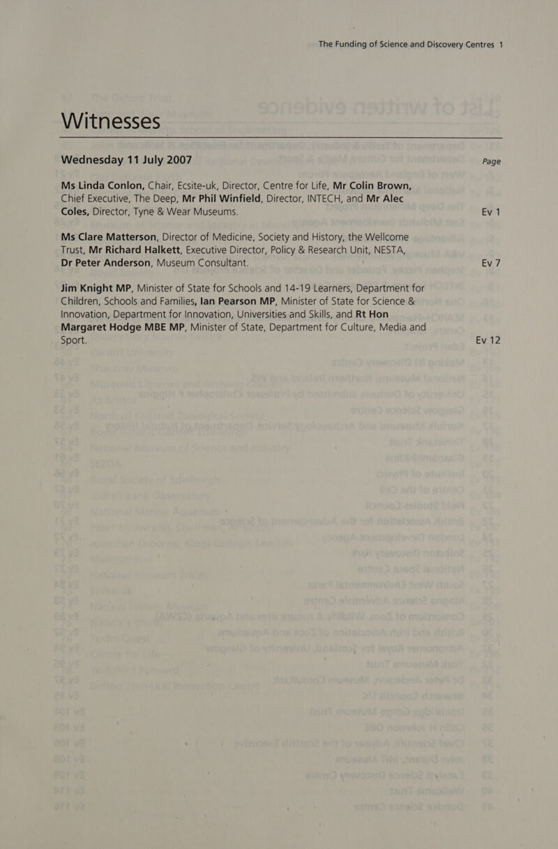 Witnesses Wednesday 11 July 2007 Page Ms Linda Conlon, Chair, Ecsite-uk, Director, Centre for Life, Mr Colin Brown, Chief Executive, The Deep, Mr Phil Winfield, Director, INTECH, and Mr Alec Coles, Director, Tyne &amp; Wear Museums. Ev 1 Ms Clare Matterson, Director of Medicine, Society and History, the Wellcome Trust, Mr Richard Halkett, Executive Director, Policy &amp; Research Unit, NESTA, Dr Peter Anderson, Museum Consultant. Ev 7 Jim Knight MP, Minister of State for Schools and 14-19 Learners, Department for Children, Schools and Families, lan Pearson MP, Minister of State for Science &amp; Innovation, Department for Innovation, Universities and Skills, and Rt Hon Margaret Hodge MBE MP, Minister of State, Department for Culture, Media and Sport. Ev 12