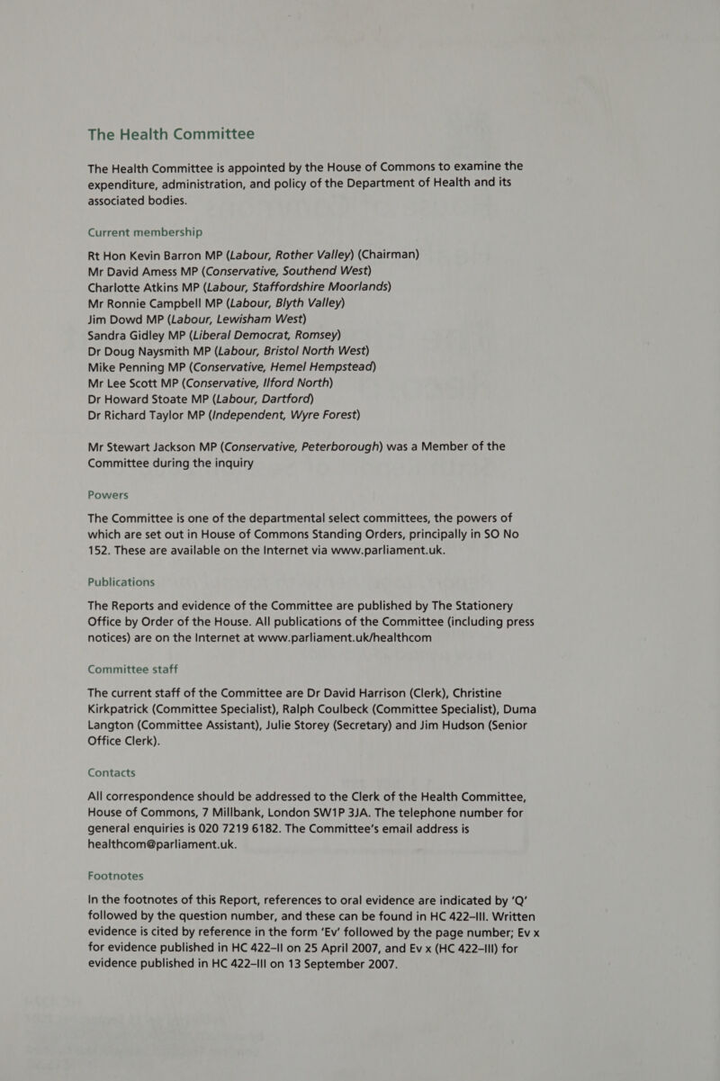 The Health Committee is appointed by the House of Commons to examine the expenditure, administration, and policy of the Department of Health and its associated bodies. Current membership Rt Hon Kevin Barron MP (Labour, Rother Valley) (Chairman) Mr David Amess MP (Conservative, Southend West) Charlotte Atkins MP (Labour, Staffordshire Moorlands) Mr Ronnie Campbell MP (Labour, Blyth Valley) Jim Dowd MP (Labour, Lewisham West) Sandra Gidley MP (Liberal Democrat, Romsey) Dr Doug Naysmith MP (Labour, Bristol North West) Mike Penning MP (Conservative, Hemel Hempstead) Mr Lee Scott MP (Conservative, I/ford North) Dr Howard Stoate MP (Labour, Dartford) Dr Richard Taylor MP (Independent, Wyre Forest) Mr Stewart Jackson MP (Conservative, Peterborough) was a Member of the Committee during the inquiry Powers The Committee is one of the departmental select committees, the powers of which are set out in House of Commons Standing Orders, principally in SO No 152. These are available on the Internet via www.parliament.uk. Publications The Reports and evidence of the Committee are published by The Stationery Office by Order of the House. All publications of the Committee (including press notices) are on the Internet at www.parliament.uk/healthcom Committee staff The current staff of the Committee are Dr David Harrison (Clerk), Christine Kirkpatrick (Committee Specialist), Ralph Coulbeck (Committee Specialist), Duma Langton (Committee Assistant), Julie Storey (Secretary) and Jim Hudson (Senior Office Clerk). Contacts All correspondence should be addressed to the Clerk of the Health Committee, House of Commons, 7 Millbank, London SW1P 3JA. The telephone number for general enquiries is 020 7219 6182. The Committee’s email address is healthcom@parliament.uk. Footnotes In the footnotes of this Report, references to oral evidence are indicated by ‘Q’ followed by the question number, and these can be found in HC 422-lIl. Written evidence is cited by reference in the form ‘Ev’ followed by the page number; Ev x for evidence published in HC 422-11 on 25 April 2007, and Ev x (HC 422-III) for evidence published in HC 422-IIl on 13 September 2007.