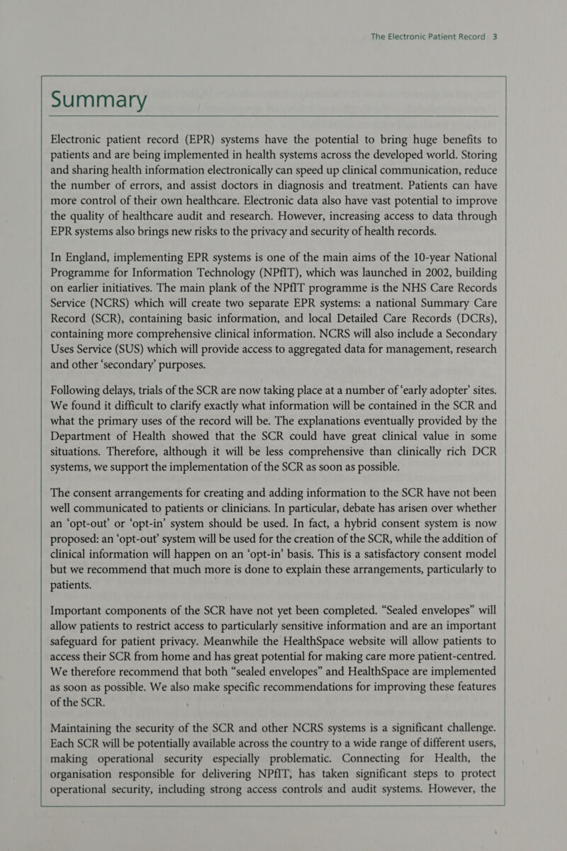 Summary Electronic patient record (EPR) systems have the potential to bring huge benefits to patients and are being implemented in health systems across the developed world. Storing and sharing health information electronically can speed up clinical communication, reduce the number of errors, and assist doctors in diagnosis and treatment. Patients can have more control of their own healthcare. Electronic data also have vast potential to improve the quality of healthcare audit and research. However, increasing access to data through EPR systems also brings new risks to the privacy and security of health records. In England, implementing EPR systems is one of the main aims of the 10-year National Programme for Information Technology (NPfIT), which was launched in 2002, building on earlier initiatives. The main plank of the NPfIT programme is the NHS Care Records Service (NCRS) which will create two separate EPR systems: a national Summary Care Record (SCR), containing basic information, and local Detailed Care Records (DCRs), containing more comprehensive clinical information. NCRS will also include a Secondary Uses Service (SUS) which will provide access to aggregated data for management, research and other ‘secondary purposes. Following delays, trials of the SCR are now taking place at a number of ‘early adopter’ sites. We found it difficult to clarify exactly what information will be contained in the SCR and what the primary uses of the record will be. The explanations eventually provided by the Department of Health showed that the SCR could have great clinical value in some situations. Therefore, although it will be less comprehensive than clinically rich DCR systems, we support the implementation of the SCR as soon as possible. The consent arrangements for creating and adding information to the SCR have not been well communicated to patients or clinicians. In particular, debate has arisen over whether an ‘opt-out’ or ‘opt-in’ system should be used. In fact, a hybrid consent system is now proposed: an ‘opt-out’ system will be used for the creation of the SCR, while the addition of clinical information will happen on an ‘opt-in’ basis. This is a satisfactory consent model but we recommend that much more is done to explain these arrangements, particularly to patients. Important components of the SCR have not yet been completed. “Sealed envelopes” will allow patients to restrict access to particularly sensitive information and are an important safeguard for patient privacy. Meanwhile the HealthSpace website will allow patients to access their SCR from home and has great potential for making care more patient-centred. We therefore recommend that both “sealed envelopes” and HealthSpace are implemented as soon as possible. We also make specific recommendations for improving these features of the SCR. Maintaining the security of the SCR and other NCRS systems is a significant challenge. Each SCR will be potentially available across the country to a wide range of different users, making operational security especially problematic. Connecting for Health, the organisation responsible for delivering NPfIT, has taken significant steps to protect operational security, including strong access controls and audit systems. However, the  