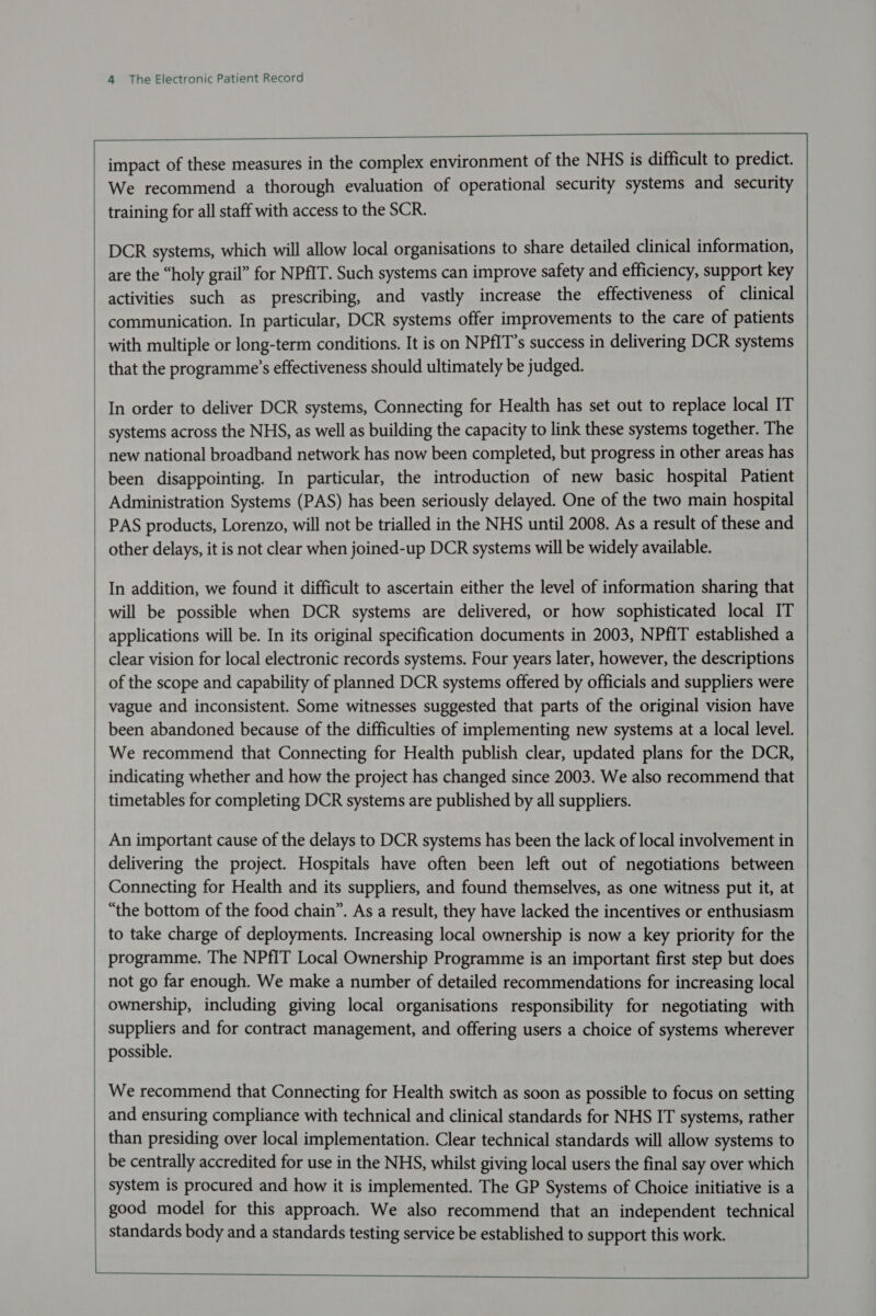  mr ot    impact of these measures in the complex environment of the NHS is difficult to predict. We recommend a thorough evaluation of operational security systems and security training for all staff with access to the SCR. DCR systems, which will allow local organisations to share detailed clinical information, are the “holy grail” for NPfIT. Such systems can improve safety and efficiency, support key activities such as prescribing, and vastly increase the effectiveness of clinical communication. In particular, DCR systems offer improvements to the care of patients with multiple or long-term conditions. It is on NPfIT’s success in delivering DCR systems that the programme’s effectiveness should ultimately be judged. systems across the NHS, as well as building the capacity to link these systems together. The new national broadband network has now been completed, but progress in other areas has been disappointing. In particular, the introduction of new basic hospital Patient Administration Systems (PAS) has been seriously delayed. One of the two main hospital PAS products, Lorenzo, will not be trialled in the NHS until 2008. As a result of these and applications will be. In its original specification documents in 2003, NPfIT established a clear vision for local electronic records systems. Four years later, however, the descriptions of the scope and capability of planned DCR systems offered by officials and suppliers were been abandoned because of the difficulties of implementing new systems at a local level. We recommend that Connecting for Health publish clear, updated plans for the DCR, indicating whether and how the project has changed since 2003. We also recommend that timetables for completing DCR systems are published by all suppliers. An important cause of the delays to DCR systems has been the lack of local involvement in delivering the project. Hospitals have often been left out of negotiations between “the bottom of the food chain”. As a result, they have lacked the incentives or enthusiasm to take charge of deployments. Increasing local ownership is now a key priority for the programme. The NPfIT Local Ownership Programme is an important first step but does not go far enough. We make a number of detailed recommendations for increasing local ownership, including giving local organisations responsibility for negotiating with suppliers and for contract management, and offering users a choice of systems wherever possible. We recommend that Connecting for Health switch as soon as possible to focus on setting and ensuring compliance with technical and clinical standards for NHS IT systems, rather than presiding over local implementation. Clear technical standards will allow systems to be centrally accredited for use in the NHS, whilst giving local users the final say over which system is procured and how it is implemented. The GP Systems of Choice initiative is a good model for this approach. We also recommend that an independent technical standards body and a standards testing service be established to support this work.  