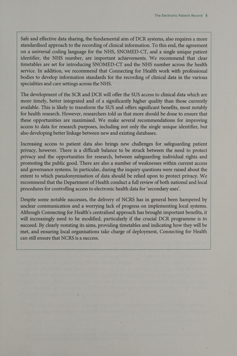                    Safe and effective data sharing, the fundamental aim of DCR systems, also requires a more standardised approach to the recording of clinical information. To this end, the agreement on a universal coding language for the NHS, SNOMED-CT, and a single unique patient identifier, the NHS number, are important achievements. We recommend that clear timetables are set for introducing SNOMED-CT and the NHS number across the health service. In addition, we recommend that Connecting for Health work with professional bodies to develop information standards for the recording of clinical data in the various specialities and care settings across the NHS. The development of the SCR and DCR will offer the SUS access to clinical data which are more timely, better integrated and of a significantly higher quality than those currently available. This is likely to transform the SUS and offers significant benefits, most notably for health research. However, researchers told us that more should be done to ensure that these opportunities are maximised. We make several recommendations for improving access to data for research purposes, including not only the single unique identifier, but also developing better linkage between new and existing databases. Increasing access to patient data also brings new challenges for safeguarding patient privacy, however. There is a difficult balance to be struck between the need to protect privacy and the opportunities for research, between safeguarding individual rights and promoting the public good. There are also a number of weaknesses within current access and governance systems. In particular, during the inquiry questions were raised about the extent to which pseudonymisation of data should be relied upon to protect privacy. We recommend that the Department of Health conduct a full review of both national and local procedures for controlling access to electronic health data for ‘secondary uses’.  Despite some notable successes, the delivery of NCRS has in general been hampered by unclear communication and a worrying lack of progress on implementing local systems. Although Connecting for Health’s centralised approach has brought important benefits, it will increasingly need to be modified, particularly if the crucial DCR programme is to succeed. By clearly restating its aims, providing timetables and indicating how they will be met, and ensuring local organisations take charge of deployment, Connecting for Health can still ensure that NCRS is a success.          