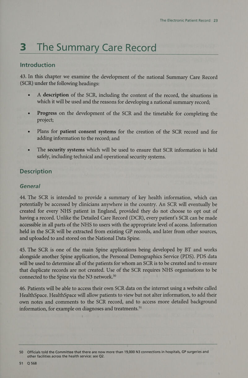 3 The Summary Care Record  Introduction 43. In this chapter we examine the development of the national Summary Care Record (SCR) under the following headings: ¢ A description of the SCR, including the content of the record, the situations in which it will be used and the reasons for developing a national summary record; e Progress on the development of the SCR and the timetable for completing the project; ¢ Plans for patient consent systems for the creation of the SCR record and for adding information to the record; and ¢ The security systems which will be used to ensure that SCR information is held safely, including technical and operational security systems. Description General 44. The SCR is intended to provide a summary of key health information, which can potentially be accessed by clinicians anywhere in the country. An SCR will eventually be created for every NHS patient in England, provided they do not choose to opt out of having a record. Unlike the Detailed Care Record (DCR), every patient’s SCR can be made accessible in all parts of the NHS to users with the appropriate level of access. Information held in the SCR will be extracted from existing GP records, and later from other sources, and uploaded to and stored on the National Data Spine. 45. The SCR is one of the main Spine applications being developed by BT and works alongside another Spine application, the Personal Demographics Service (PDS). PDS data will be used to determine all of the patients for whom an SCR is to be created and to ensure that duplicate records are not created. Use of the SCR requires NHS organisations to be connected to the Spine via the N3 network.” 46. Patients will be able to access their own SCR data on the internet using a website called HealthSpace. HealthSpace will allow patients to view but not alter information, to add their own notes and comments to the SCR record, and to access more detailed background information, for example on diagnoses and treatments.” 50 Officials told the Committee that there are now more than 19,000 N3 connections in hospitals, GP surgeries and other facilities across the health service: see Q2. 51 Q568