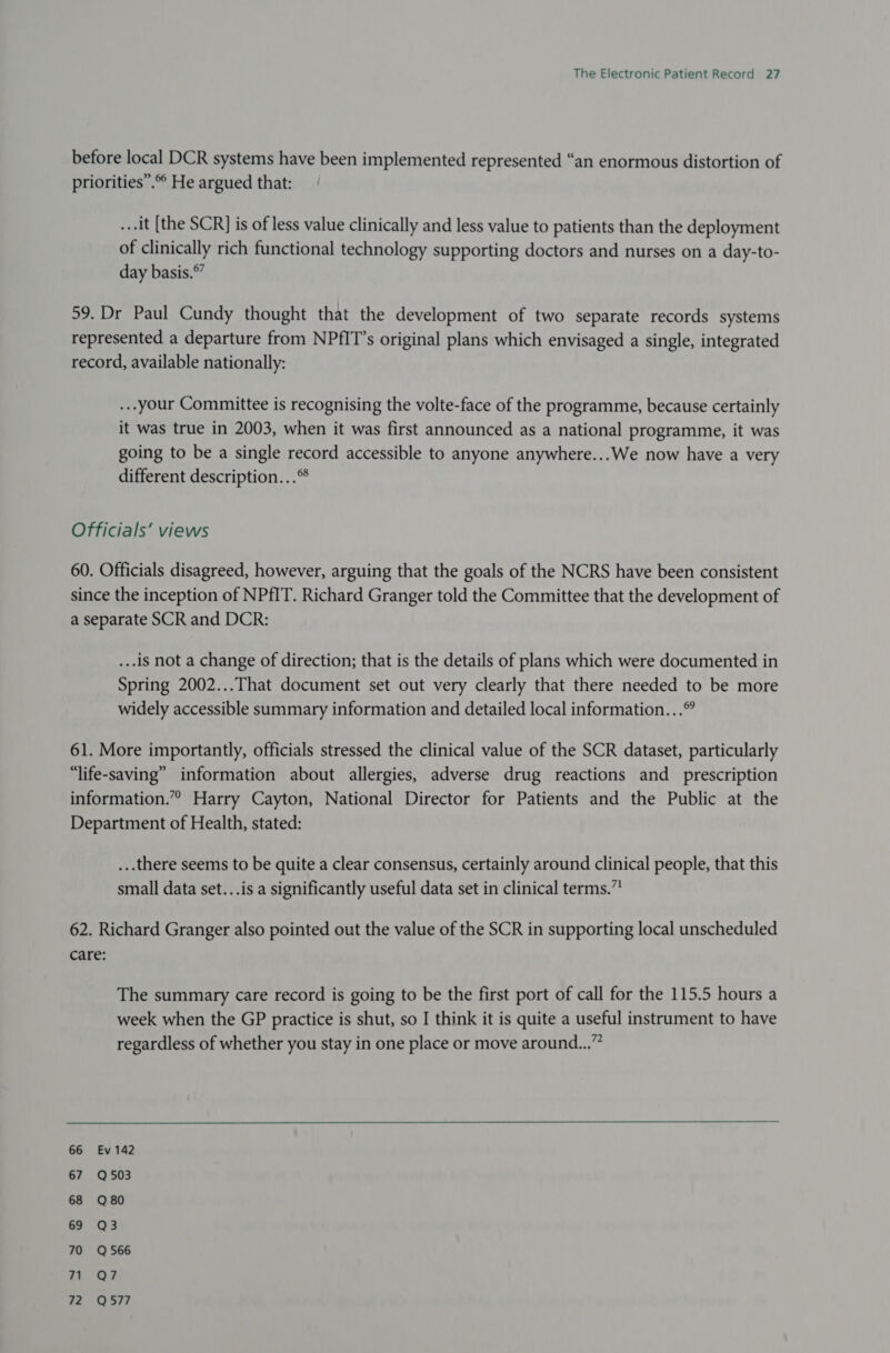 before local DCR systems have been implemented represented “an enormous distortion of priorities”. He argued that: ..-it [the SCR] is of less value clinically and less value to patients than the deployment of clinically rich functional technology supporting doctors and nurses on a day-to- day basis.*” 59. Dr Paul Cundy thought that the development of two separate records systems represented a departure from NPfIT’s original plans which envisaged a single, integrated record, available nationally: ...your Committee is recognising the volte-face of the programme, because certainly it was true in 2003, when it was first announced as a national programme, it was going to be a single record accessible to anyone anywhere...We now have a very different description...® Officials’ views 60. Officials disagreed, however, arguing that the goals of the NCRS have been consistent since the inception of NPfIT. Richard Granger told the Committee that the development of a separate SCR and DCR: ...1S not a change of direction; that is the details of plans which were documented in Spring 2002...That document set out very clearly that there needed to be more widely accessible summary information and detailed local information... 61. More importantly, officials stressed the clinical value of the SCR dataset, particularly “life-saving” information about allergies, adverse drug reactions and prescription information.” Harry Cayton, National Director for Patients and the Public at the Department of Health, stated: ...there seems to be quite a clear consensus, certainly around clinical people, that this small data set...is a significantly useful data set in clinical terms.” 62. Richard Granger also pointed out the value of the SCR in supporting local unscheduled care: The summary care record is going to be the first port of call for the 115.5 hours a week when the GP practice is shut, so I think it is quite a useful instrument to have regardless of whether you stay in one place or move around...” 66 Ev 142 67 Q503 68 Q80 69 Q3 70 Q566 24 °O? 72 Q577