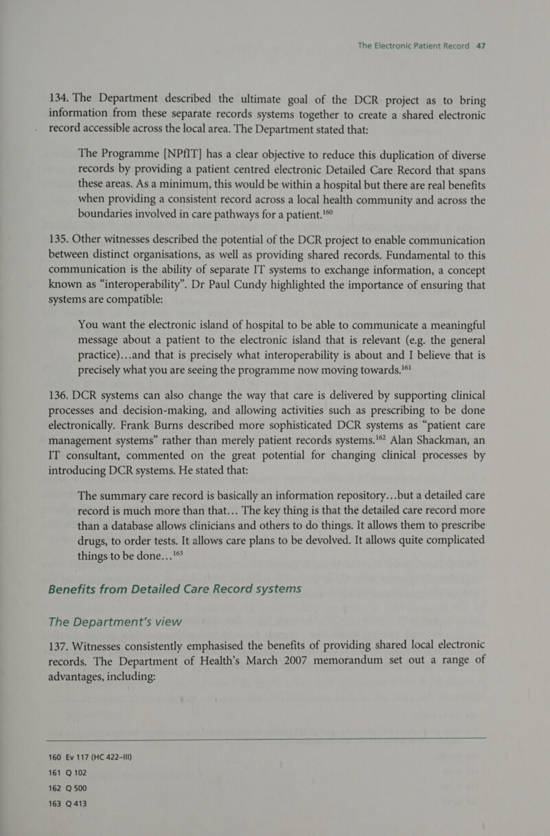 134. The Department described the ultimate goal of the DCR project as to bring information from these separate records systems together to create a shared electronic record accessible across the local area. The Department stated that: The Programme [NPfIT] has a clear objective to reduce this duplication of diverse records by providing a patient centred electronic Detailed Care Record that spans these areas. As a minimum, this would be within a hospital but there are real benefits when providing a consistent record across a local health community and across the boundaries involved in care pathways for a patient.! 135. Other witnesses described the potential of the DCR project to enable communication between distinct organisations, as well as providing shared records. Fundamental to this communication is the ability of separate IT systems to exchange information, a concept known as “interoperability”. Dr Paul Cundy highlighted the importance of ensuring that systems are compatible: You want the electronic island of hospital to be able to communicate a meaningful message about a patient to the electronic island that is relevant (e.g. the general practice)...and that is precisely what interoperability is about and I believe that is precisely what you are seeing the programme now moving towards.'*! 136. DCR systems can also change the way that care is delivered by supporting clinical processes and decision-making, and allowing activities such as prescribing to be done electronically. Frank Burns described more sophisticated DCR systems as “patient care management systems” rather than merely patient records systems.’ Alan Shackman, an IT consultant, commented on the great potential for changing clinical processes by introducing DCR systems. He stated that: The summary care record is basically an information repository...but a detailed care record is much more than that... The key thing is that the detailed care record more than a database allows clinicians and others to do things. It allows them to prescribe drugs, to order tests. It allows care plans to be devolved. It allows quite complicated things to be done...'® Benefits from Detailed Care Record systems The Department’s view 137. Witnesses consistently emphasised the benefits of providing shared local electronic records. The Department of Health’s March 2007 memorandum set out a range of advantages, including:  160 Ev 117 (HC 422-III) 161 Q 102 162 Q 500 163 Q 413