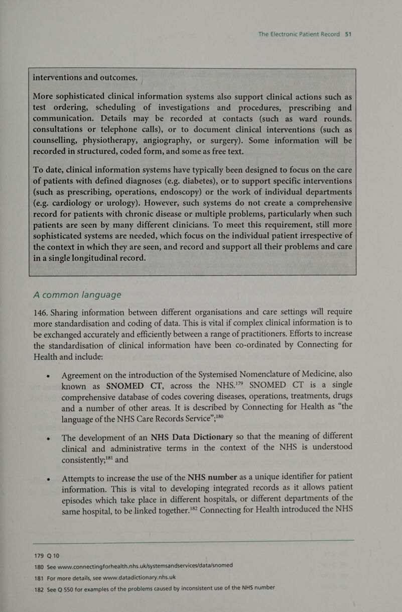 More sophisticated clinical information systems also support clinical actions such as test ordering, scheduling of investigations and procedures, prescribing and communication. Details may be recorded at contacts (such as ward rounds. consultations or telephone calls), or to document clinical interventions (such as counselling, physiotherapy, angiography, or surgery). Some information will be recorded in structured, coded form, and some as free text. To date, clinical information systems have typically been designed to focus on the care of patients with defined diagnoses (e.g. diabetes), or to support specific interventions (such as prescribing, operations, endoscopy) or the work of individual departments (e.g. cardiology or urology). However, such systems do not create a comprehensive record for patients with chronic disease or multiple problems, particularly when such patients are seen by many different clinicians. To meet this requirement, still more | sophisticated systems are needed, which focus on the individual patient irrespective of the context in which they are seen, and record and support all their problems and care in a single longitudinal record.  A common language 146. Sharing information between different organisations and care settings will require more standardisation and coding of data. This is vital if complex clinical information is to be exchanged accurately and efficiently between a range of practitioners. Efforts to increase the standardisation of clinical information have been co-ordinated by Connecting for Health and include: ¢ Agreement on the introduction of the Systemised Nomenclature of Medicine, also known as SNOMED CT, across the NHS.'” SNOMED CT is a single comprehensive database of codes covering diseases, operations, treatments, drugs and a number of other areas. It is described by Connecting for Health as “the language of the NHS Care Records Service”; * The development of an NHS Data Dictionary so that the meaning of different clinical and administrative terms in the context of the NHS is understood consistently;'*' and ¢ Attempts to increase the use of the NHS number as a unique identifier for patient information. This is vital to developing integrated records as it allows patient episodes which take place in different hospitals, or different departments of the same hospital, to be linked together.'** Connecting for Health introduced the NHS  179 Q10 180 See www.connectingforhealth.nhs.uk/systemsandservices/data/snomed 181 For more details, see www.datadictionary.nhs.uk 182 See Q 550 for examples of the problems caused by inconsistent use of the NHS number