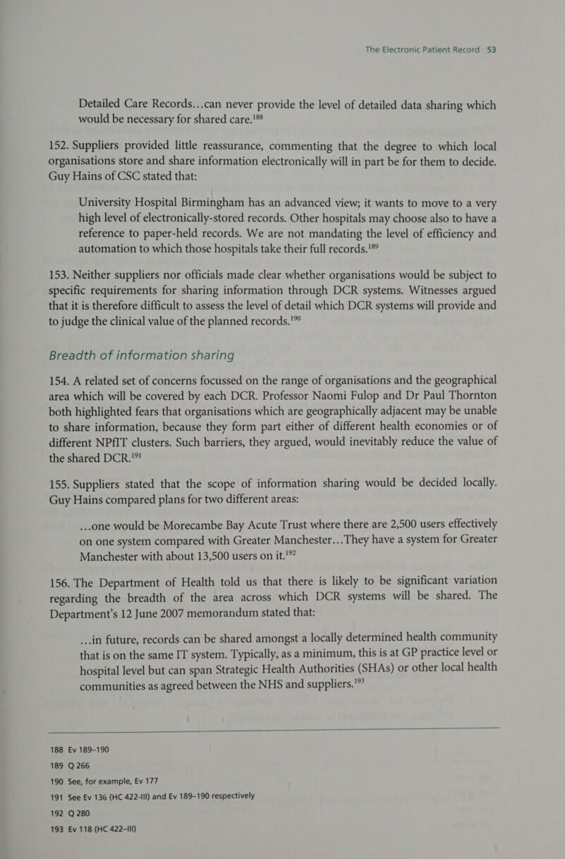 Detailed Care Records...can never provide the level of detailed data sharing which would be necessary for shared care.!** 152. Suppliers provided little reassurance, commenting that the degree to which local organisations store and share information electronically will in part be for them to decide. Guy Hains of CSC stated that: University Hospital Birmingham has an advanced view; it wants to move to a very high level of electronically-stored records. Other hospitals may choose also to have a reference to paper-held records. We are not mandating the level of efficiency and automation to which those hospitals take their full records.'*° 153. Neither suppliers nor officials made clear whether organisations would be subject to specific requirements for sharing information through DCR systems. Witnesses argued that it is therefore difficult to assess the level of detail which DCR systems will provide and to judge the clinical value of the planned records.'”” Breadth of information sharing 154. A related set of concerns focussed on the range of organisations and the geographical area which will be covered by each DCR. Professor Naomi Fulop and Dr Paul Thornton both highlighted fears that organisations which are geographically adjacent may be unable to share information, because they form part either of different health economies or of different NPfIT clusters. Such barriers, they argued, would inevitably reduce the value of the shared DCR.”? 155. Suppliers stated that the scope of information sharing would be decided locally. Guy Hains compared plans for two different areas: ...one would be Morecambe Bay Acute Trust where there are 2,500 users effectively on one system compared with Greater Manchester... They have a system for Greater Manchester with about 13,500 users on it.'”” 156. The Department of Health told us that there is likely to be significant variation regarding the breadth of the area across which DCR systems will be shared. The Department’s 12 June 2007 memorandum stated that: _..in future, records can be shared amongst a locally determined health community that is on the same IT system. Typically, as a minimum, this is at GP practice level or hospital level but can span Strategic Health Authorities (SHAs) or other local health communities as agreed between the NHS and suppliers.’”°  188 Ev 189-190 189 Q 266 190 See, for example, Ev 177 191 See Ev 136 (HC 422-IIl) and Ev 189-190 respectively 192 Q 280 193 Ev 118 (HC 422-III)