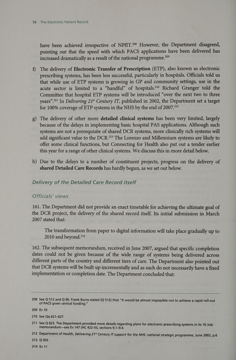 have been achieved irrespective of NPfIT.2% However, the Department disagreed, pointing out that the speed with which PACS applications have been delivered has increased dramatically as a result of the national programme.” f) The delivery of Electronic Transfer of Prescription (ETP), also known as electronic prescribing systems, has been less successful, particularly in hospitals. Officials told us that while use of ETP systems is growing in GP and community settings, use in the acute sector is limited to a “handful” of hospitals.” Richard Granger told the Committee that hospital ETP systems will be introduced “over the next two to three years”.”! In Delivering 21“ Century IT, published in 2002, the Department set a target for 100% coverage of ETP systems in the NHS by the end of 2007.7” g) The delivery of other more detailed clinical systems has been very limited, largely because of the delays in implementing basic hospital PAS applications. Although such systems are not a prerequisite of shared DCR systems, more clinically rich systems will add significant value to the DCR.” The Lorenzo and Millennium systems are likely to offer some clinical functions, but Connecting for Health also put out a tender earlier this year for a range of other clinical systems. We discuss this in more detail below. h) Due to the delays to a number of constituent projects, progress on the delivery of shared Detailed Care Records has hardly begun, as we set out below. Delivery of the Detailed Care Record itself Officials’ views 161. The Department did not provide an exact timetable for achieving the ultimate goal of the DCR project, the delivery of the shared record itself. Its initial submission in March 2007 stated that: The transformation from paper to digital information will take place gradually up to 2010 and beyond.”* 162. The subsequent memorandum, received in June 2007, argued that specific completion dates could not be given because of the wide range of systems being delivered across different parts of the country and different tiers of care. The Department also pointed out that DCR systems will be built up incrementally and as such do not necessarily have a fixed implementation or completion date. The Department concluded that:  208 See Q 512 and Q 96. Frank Burns stated (Q 512) that “It would be almost impossible not to achieve a rapid roll-out of PACS given central funding.” 209 Ev 10 210 See Qq 621-627 21 = See Q 623. The Department provided more details regarding plans for electronic prescribing systems in its 16 July memorandum—see Ev 147 (HC 422-III), sections 9.1-9.4, 212 Department of Health, Delivering 21%* Century IT support for the NHS: national strategic programme, June 2002, p.6 213 Q503 214 Ev 11