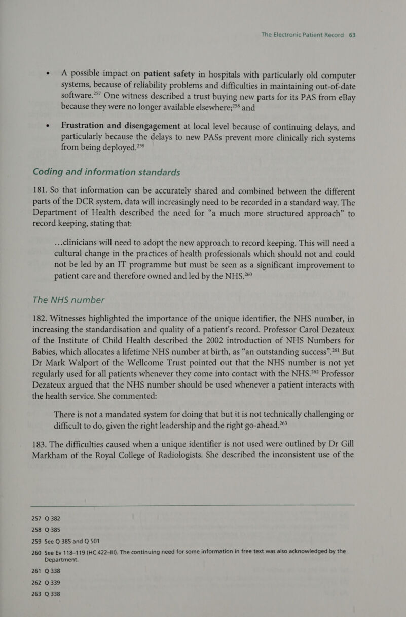 ¢ A possible impact on patient safety in hospitals with particularly old computer systems, because of reliability problems and difficulties in maintaining out-of-date software.” One witness described a trust buying new parts for its PAS from eBay because they were no longer available elsewhere;?°* and ¢ Frustration and disengagement at local level because of continuing delays, and particularly because the delays to new PASs prevent more clinically rich systems from being deployed.?” Coding and information standards 181. So that information can be accurately shared and combined between the different parts of the DCR system, data will increasingly need to be recorded in a standard way. The Department of Health described the need for “a much more structured approach” to record keeping, stating that: ...clinicians will need to adopt the new approach to record keeping. This will need a cultural change in the practices of health professionals which should not and could not be led by an IT programme but must be seen as a significant improvement to patient care and therefore owned and led by the NHS.” The NHS number 182. Witnesses highlighted the importance of the unique identifier, the NHS number, in increasing the standardisation and quality of a patient’s record. Professor Carol Dezateux of the Institute of Child Health described the 2002 introduction of NHS Numbers for Babies, which allocates a lifetime NHS number at birth, as “an outstanding success”.”*! But Dr Mark Walport of the Wellcome Trust pointed out that the NHS number is not yet regularly used for all patients whenever they come into contact with the NHS.” Professor Dezateux argued that the NHS number should be used whenever a patient interacts with the health service. She commented: There is not a mandated system for doing that but it is not technically challenging or difficult to do, given the right leadership and the right go-ahead.” 183. The difficulties caused when a unique identifier is not used were outlined by Dr Gill Markham of the Royal College of Radiologists. She described the inconsistent use of the  257 Q 382 258 Q 385 259 See Q 385 and Q 501 260 See Ev 118-119 (HC 422-III). The continuing need for some information in free text was also acknowledged by the Department. 261 Q 338 262 Q 339 263 Q 338