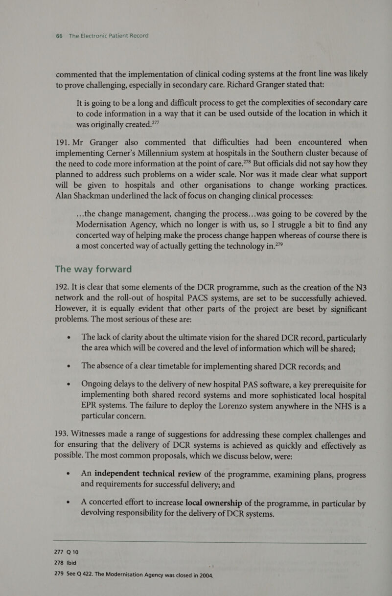 commented that the implementation of clinical coding systems at the front line was likely to prove challenging, especially in secondary care. Richard Granger stated that: It is going to be a long and difficult process to get the complexities of secondary care to code information in a way that it can be used outside of the location in which it was originally created.” 191.Mr Granger also commented that difficulties had been encountered when implementing Cerner’s Millennium system at hospitals in the Southern cluster because of the need to code more information at the point of care.’”’ But officials did not say how they planned to address such problems on a wider scale. Nor was it made clear what support will be given to hospitals and other organisations to change working practices. Alan Shackman underlined the lack of focus on changing clinical processes: ...the change management, changing the process...was going to be covered by the Modernisation Agency, which no longer is with us, so I struggle a bit to find any concerted way of helping make the process change happen whereas of course there is a most concerted way of actually getting the technology in.*” The way forward 192. It is clear that some elements of the DCR programme, such as the creation of the N3 network and the roll-out of hospital PACS systems, are set to be successfully achieved. However, it is equally evident that other parts of the project are beset by significant problems. The most serious of these are: e The lack of clarity about the ultimate vision for the shared DCR record, particularly the area which will be covered and the level of information which will be shared; e The absence ofa clear timetable for implementing shared DCR records; and e Ongoing delays to the delivery of new hospital PAS software, a key prerequisite for implementing both shared record systems and more sophisticated local hospital EPR systems. The failure to deploy the Lorenzo system anywhere in the NHS is a particular concern. 193. Witnesses made a range of suggestions for addressing these complex challenges and for ensuring that the delivery of DCR systems is achieved as quickly and effectively as possible. The most common proposals, which we discuss below, were: ¢ An independent technical review of the programme, examining plans, progress and requirements for successful delivery; and ¢ A concerted effort to increase local ownership of the programme, in particular by devolving responsibility for the delivery of DCR systems.  277 Q10 278 Ibid 279 See Q 422. The Modernisation Agency was closed in 2004.