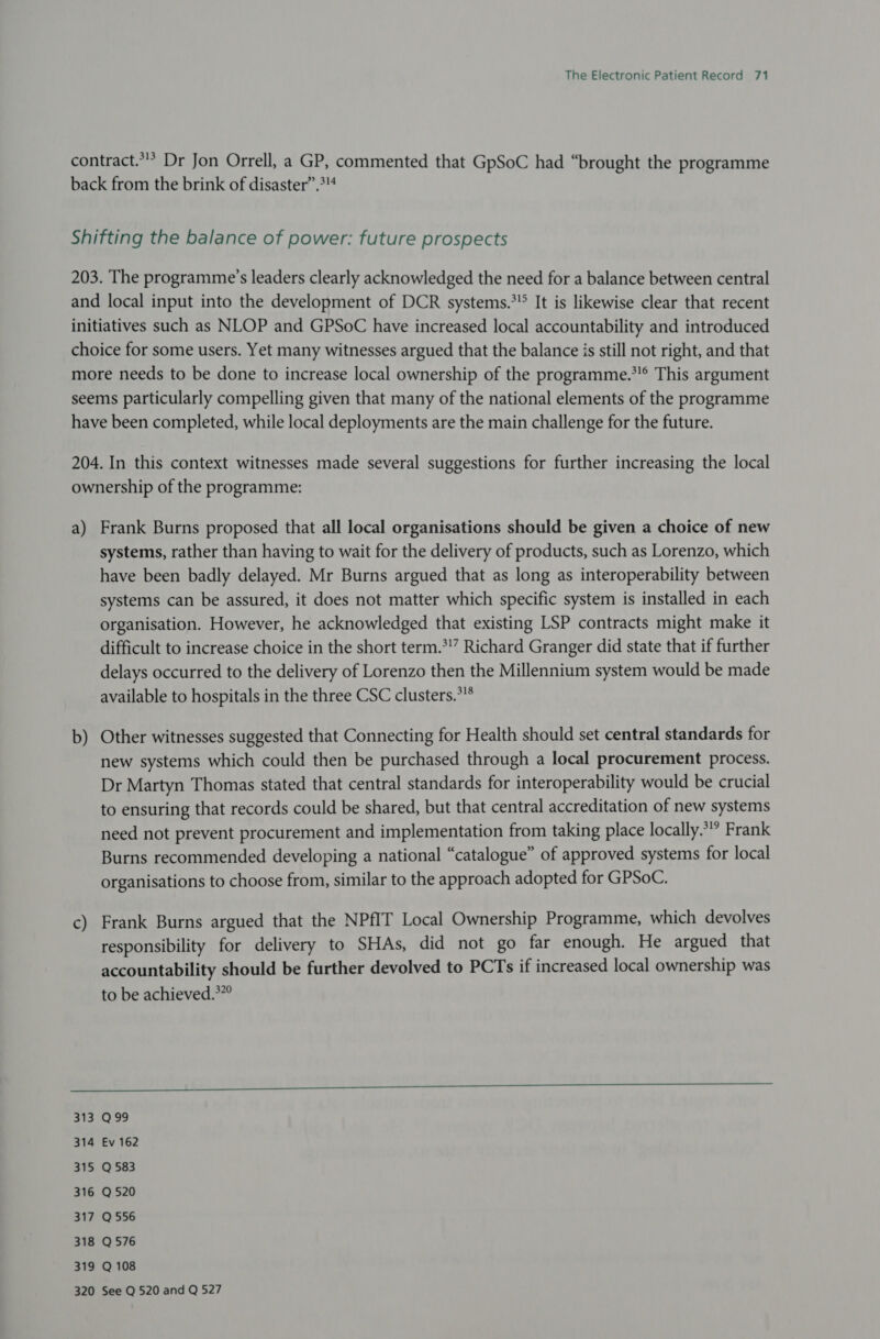 contract.*'* Dr Jon Orrell, a GP, commented that GpSoC had “brought the programme back from the brink of disaster”.&gt;4 Shifting the balance of power: future prospects 203. The programme’s leaders clearly acknowledged the need for a balance between central and local input into the development of DCR systems.*!&gt; It is likewise clear that recent initiatives such as NLOP and GPSoC have increased local accountability and introduced choice for some users. Yet many witnesses argued that the balance is still not right, and that more needs to be done to increase local ownership of the programme.’ This argument seems particularly compelling given that many of the national elements of the programme have been completed, while local deployments are the main challenge for the future. 204. In this context witnesses made several suggestions for further increasing the local ownership of the programme: a) Frank Burns proposed that all local organisations should be given a choice of new systems, rather than having to wait for the delivery of products, such as Lorenzo, which have been badly delayed. Mr Burns argued that as long as interoperability between systems can be assured, it does not matter which specific system is installed in each organisation. However, he acknowledged that existing LSP contracts might make it difficult to increase choice in the short term.*!” Richard Granger did state that if further delays occurred to the delivery of Lorenzo then the Millennium system would be made available to hospitals in the three CSC clusters.*”* b) Other witnesses suggested that Connecting for Health should set central standards for new systems which could then be purchased through a local procurement process. Dr Martyn Thomas stated that central standards for interoperability would be crucial to ensuring that records could be shared, but that central accreditation of new systems need not prevent procurement and implementation from taking place locally.” Frank Burns recommended developing a national “catalogue” of approved systems for local organisations to choose from, similar to the approach adopted for GPSoC. c) Frank Burns argued that the NPfIT Local Ownership Programme, which devolves responsibility for delivery to SHAs, did not go far enough. He argued that accountability should be further devolved to PCTs if increased local ownership was to be achieved.*”” I 313 Q99 314 Ev 162 315 Q 583 316 Q 520 317 Q 556 318 Q576 319 Q 108 320 See Q 520 and Q 527