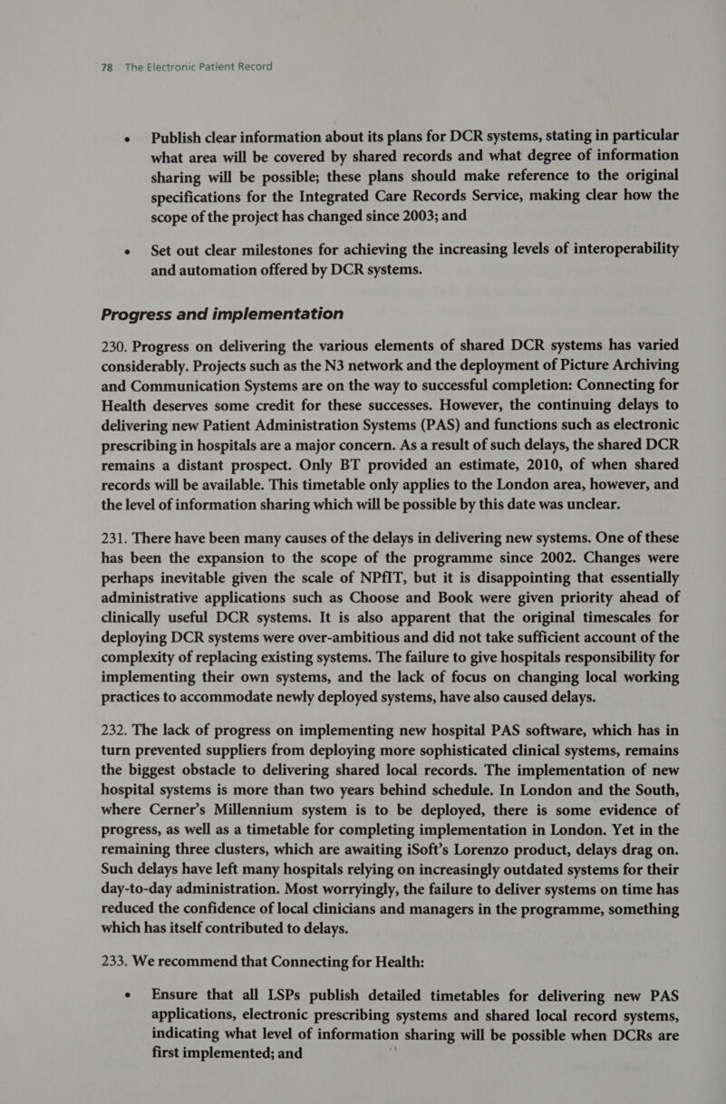 e Publish clear information about its plans for DCR systems, stating in particular what area will be covered by shared records and what degree of information sharing will be possible; these plans should make reference to the original specifications for the Integrated Care Records Service, making clear how the scope of the project has changed since 2003; and e Set out clear milestones for achieving the increasing levels of interoperability and automation offered by DCR systems. Progress and implementation 230. Progress on delivering the various elements of shared DCR systems has varied considerably. Projects such as the N3 network and the deployment of Picture Archiving and Communication Systems are on the way to successful completion: Connecting for Health deserves some credit for these successes. However, the continuing delays to delivering new Patient Administration Systems (PAS) and functions such as electronic prescribing in hospitals are a major concern. As a result of such delays, the shared DCR remains a distant prospect. Only BT provided an estimate, 2010, of when shared records will be available. This timetable only applies to the London area, however, and the level of information sharing which will be possible by this date was unclear. 231. There have been many causes of the delays in delivering new systems. One of these has been the expansion to the scope of the programme since 2002. Changes were perhaps inevitable given the scale of NPfIT, but it is disappointing that essentially administrative applications such as Choose and Book were given priority ahead of clinically useful DCR systems. It is also apparent that the original timescales for deploying DCR systems were over-ambitious and did not take sufficient account of the complexity of replacing existing systems. The failure to give hospitals responsibility for implementing their own systems, and the lack of focus on changing local working practices to accommodate newly deployed systems, have also caused delays. 232. The lack of progress on implementing new hospital PAS software, which has in turn prevented suppliers from deploying more sophisticated clinical systems, remains the biggest obstacle to delivering shared local records. The implementation of new hospital systems is more than two years behind schedule. In London and the South, where Cerner’s Millennium system is to be deployed, there is some evidence of progress, as well as a timetable for completing implementation in London. Yet in the remaining three clusters, which are awaiting iSoft’s Lorenzo product, delays drag on. Such delays have left many hospitals relying on increasingly outdated systems for their day-to-day administration. Most worryingly, the failure to deliver systems on time has reduced the confidence of local clinicians and managers in the programme, something which has itself contributed to delays. 233. We recommend that Connecting for Health: e Ensure that all LSPs publish detailed timetables for delivering new PAS applications, electronic prescribing systems and shared local record systems, indicating what level of information sharing will be possible when DCRs are first implemented; and bs