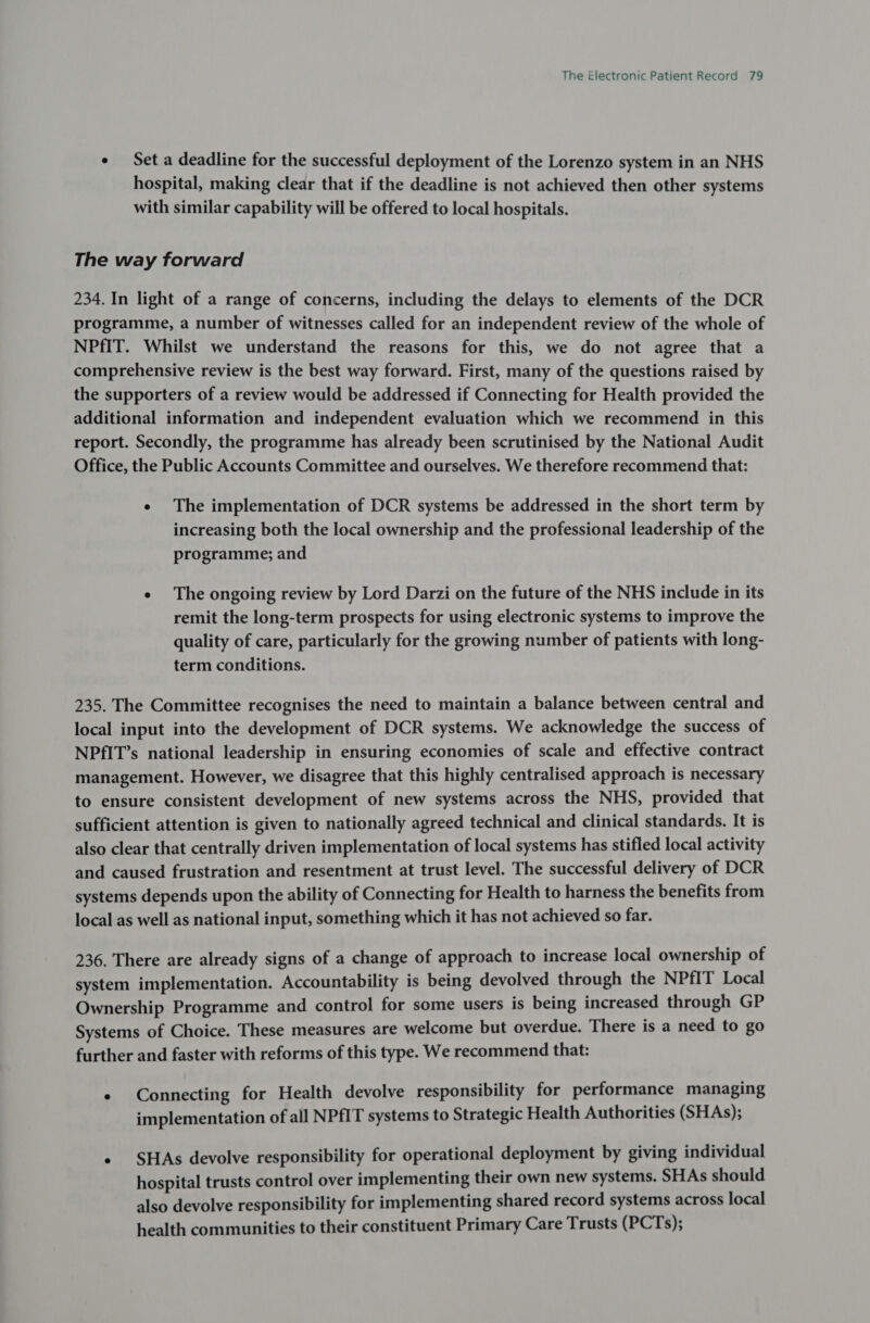 ¢ Set a deadline for the successful deployment of the Lorenzo system in an NHS hospital, making clear that if the deadline is not achieved then other systems with similar capability will be offered to local hospitals. The way forward 234. In light of a range of concerns, including the delays to elements of the DCR programme, a number of witnesses called for an independent review of the whole of NPfIT. Whilst we understand the reasons for this, we do not agree that a comprehensive review is the best way forward. First, many of the questions raised by the supporters of a review would be addressed if Connecting for Health provided the additional information and independent evaluation which we recommend in this report. Secondly, the programme has already been scrutinised by the National Audit Office, the Public Accounts Committee and ourselves. We therefore recommend that: e The implementation of DCR systems be addressed in the short term by increasing both the local ownership and the professional leadership of the programme; and e The ongoing review by Lord Darzi on the future of the NHS include in its remit the long-term prospects for using electronic systems to improve the quality of care, particularly for the growing number of patients with long- term conditions. 235. The Committee recognises the need to maintain a balance between central and local input into the development of DCR systems. We acknowledge the success of NPfIT’s national leadership in ensuring economies of scale and effective contract management. However, we disagree that this highly centralised approach is necessary to ensure consistent development of new systems across the NHS, provided that sufficient attention is given to nationally agreed technical and clinical standards. It is also clear that centrally driven implementation of local systems has stifled local activity and caused frustration and resentment at trust level. The successful delivery of DCR systems depends upon the ability of Connecting for Health to harness the benefits from local as well as national input, something which it has not achieved so far. 236. There are already signs of a change of approach to increase local ownership of system implementation. Accountability is being devolved through the NPfIT Local Ownership Programme and control for some users is being increased through GP Systems of Choice. These measures are welcome but overdue. There is a need to go further and faster with reforms of this type. We recommend that: ¢ Connecting for Health devolve responsibility for performance managing implementation of all NPfIT systems to Strategic Health Authorities (SHAs); « SHAs devolve responsibility for operational deployment by giving individual hospital trusts control over implementing their own new systems. SHAs should also devolve responsibility for implementing shared record systems across local health communities to their constituent Primary Care Trusts (PCTs);