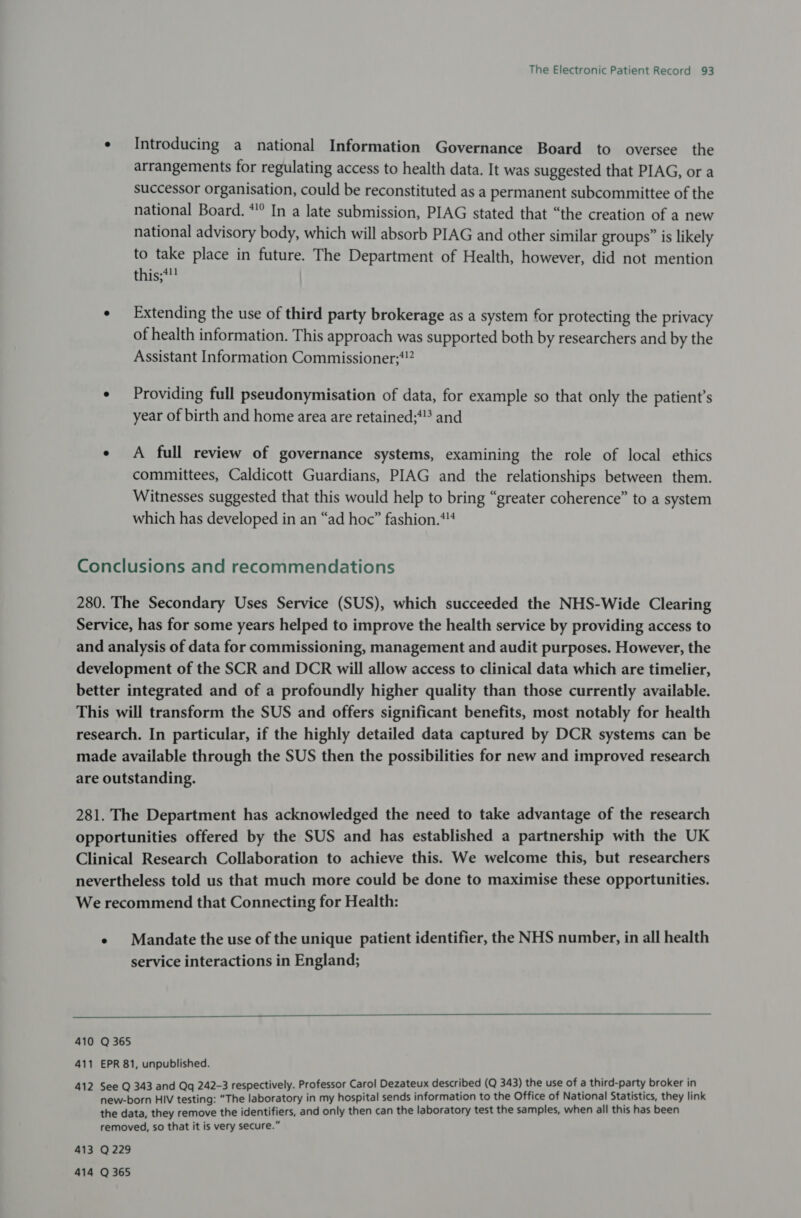 ¢ Introducing a national Information Governance Board to oversee the arrangements for regulating access to health data. It was suggested that PIAG, or a successor organisation, could be reconstituted as a permanent subcommittee of the national Board. *!° In a late submission, PIAG stated that “the creation of a new national advisory body, which will absorb PIAG and other similar groups” is likely to take place in future. The Department of Health, however, did not mention this;*! ¢ Extending the use of third party brokerage as a system for protecting the privacy of health information. This approach was supported both by researchers and by the Assistant Information Commissioner;*!” ¢ Providing full pseudonymisation of data, for example so that only the patient’s year of birth and home area are retained;*? and ¢ A full review of governance systems, examining the role of local ethics committees, Caldicott Guardians, PIAG and the relationships between them. Witnesses suggested that this would help to bring “greater coherence” to a system which has developed in an “ad hoc” fashion.*4 Conclusions and recommendations 280. The Secondary Uses Service (SUS), which succeeded the NHS-Wide Clearing Service, has for some years helped to improve the health service by providing access to and analysis of data for commissioning, management and audit purposes. However, the development of the SCR and DCR will allow access to clinical data which are timelier, better integrated and of a profoundly higher quality than those currently available. This will transform the SUS and offers significant benefits, most notably for health research. In particular, if the highly detailed data captured by DCR systems can be made available through the SUS then the possibilities for new and improved research are outstanding. 281. The Department has acknowledged the need to take advantage of the research opportunities offered by the SUS and has established a partnership with the UK Clinical Research Collaboration to achieve this. We welcome this, but researchers nevertheless told us that much more could be done to maximise these opportunities. We recommend that Connecting for Health: e Mandate the use of the unique patient identifier, the NHS number, in all health service interactions in England;  410 Q 365 411 EPR 81, unpublished. See Q 343 and Qq 242-3 respectively. Professor Carol Dezateux described (Q 343) the use of a third-party broker in new-born HIV testing: “The laboratory in my hospital sends information to the Office of National Statistics, they link the data, they remove the identifiers, and only then can the laboratory test the samples, when all this has been removed, so that it is very secure.” 413 Q229 414 Q 365 N 41