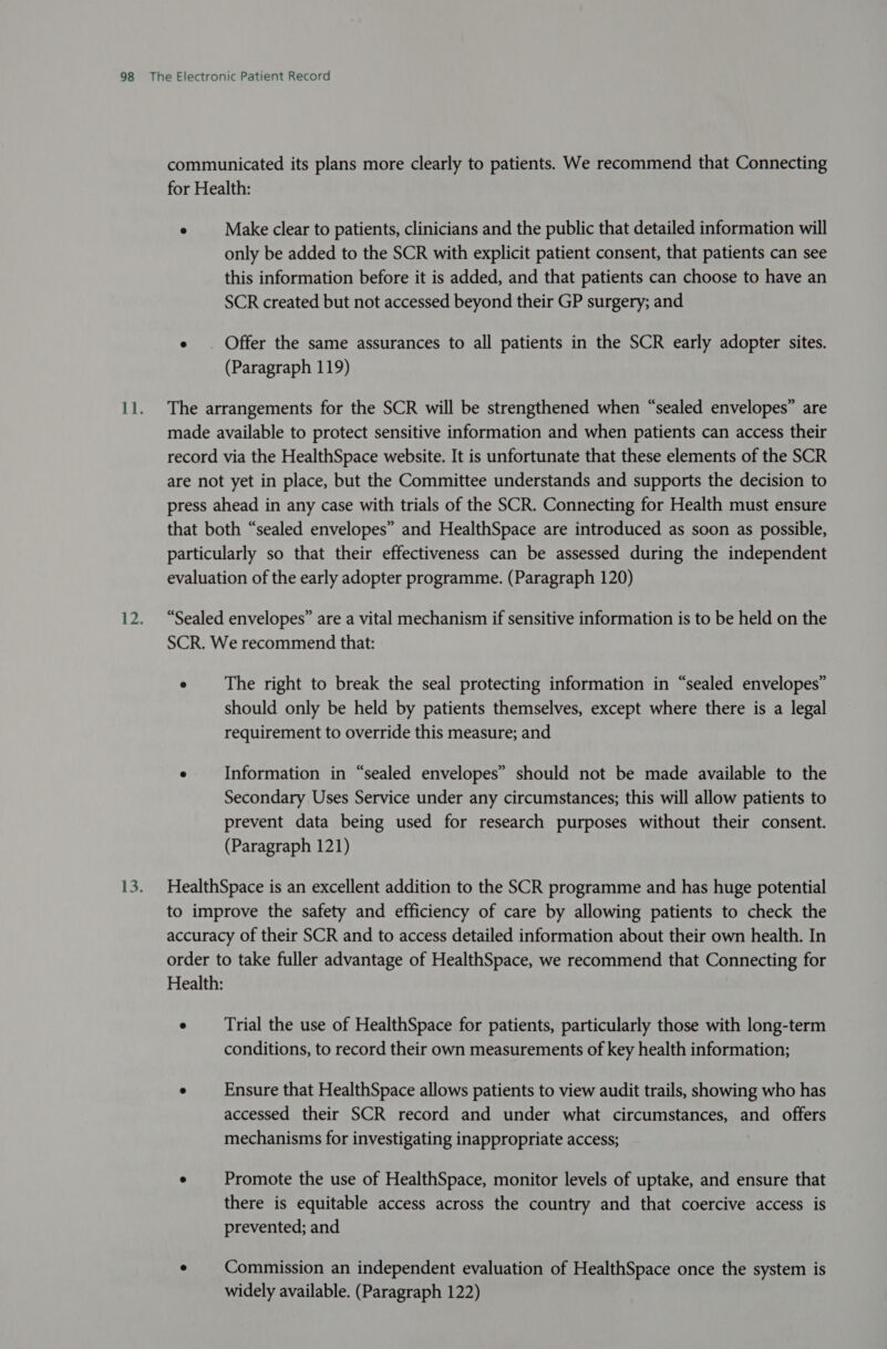 communicated its plans more clearly to patients. We recommend that Connecting for Health: e Make clear to patients, clinicians and the public that detailed information will only be added to the SCR with explicit patient consent, that patients can see this information before it is added, and that patients can choose to have an SCR created but not accessed beyond their GP surgery; and e . Offer the same assurances to all patients in the SCR early adopter sites. (Paragraph 119) The arrangements for the SCR will be strengthened when “sealed envelopes” are made available to protect sensitive information and when patients can access their record via the HealthSpace website. It is unfortunate that these elements of the SCR are not yet in place, but the Committee understands and supports the decision to press ahead in any case with trials of the SCR. Connecting for Health must ensure that both “sealed envelopes” and HealthSpace are introduced as soon as possible, particularly so that their effectiveness can be assessed during the independent evaluation of the early adopter programme. (Paragraph 120) “Sealed envelopes” are a vital mechanism if sensitive information is to be held on the SCR. We recommend that: e The right to break the seal protecting information in “sealed envelopes” should only be held by patients themselves, except where there is a legal requirement to override this measure; and © Information in “sealed envelopes” should not be made available to the Secondary Uses Service under any circumstances; this will allow patients to prevent data being used for research purposes without their consent. (Paragraph 121) HealthSpace is an excellent addition to the SCR programme and has huge potential to improve the safety and efficiency of care by allowing patients to check the accuracy of their SCR and to access detailed information about their own health. In order to take fuller advantage of HealthSpace, we recommend that Connecting for Health: e Trial the use of HealthSpace for patients, particularly those with long-term conditions, to record their own measurements of key health information; e Ensure that HealthSpace allows patients to view audit trails, showing who has accessed their SCR record and under what circumstances, and offers mechanisms for investigating inappropriate access; . Promote the use of HealthSpace, monitor levels of uptake, and ensure that there is equitable access across the country and that coercive access is prevented; and e Commission an independent evaluation of HealthSpace once the system is widely available. (Paragraph 122)