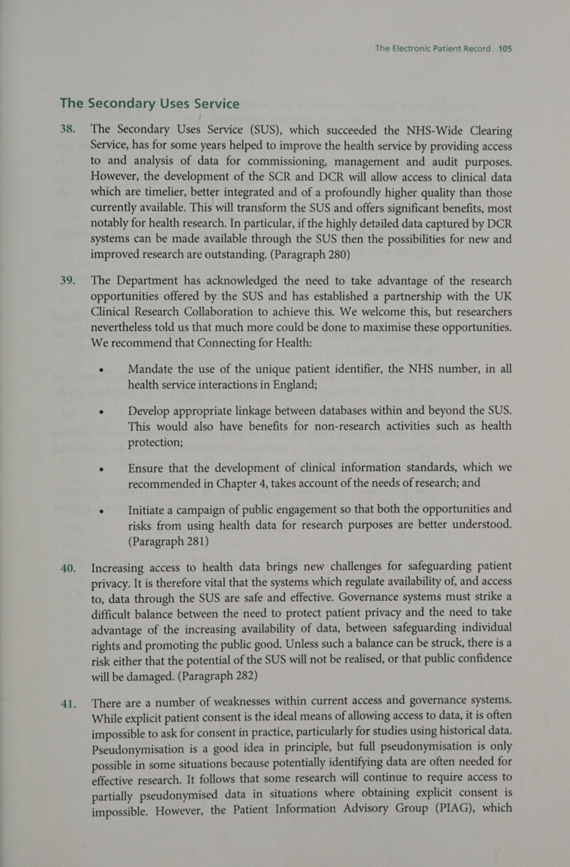 The Secondary Uses Service (SUS), which succeeded the NHS-Wide Clearing Service, has for some years helped to improve the health service by providing access to and analysis of data for commissioning, management and audit purposes. However, the development of the SCR and DCR will allow access to clinical data which are timelier, better integrated and of a profoundly higher quality than those currently available. This will transform the SUS and offers significant benefits, most notably for health research. In particular, if the highly detailed data captured by DCR systems can be made available through the SUS then the possibilities for new and improved research are outstanding. (Paragraph 280) The Department has acknowledged the need to take advantage of the research opportunities offered by the SUS and has established a partnership with the UK Clinical Research Collaboration to achieve this. We welcome this, but researchers nevertheless told us that much more could be done to maximise these opportunities. We recommend that Connecting for Health: ° Mandate the use of the unique patient identifier, the NHS number, in all health service interactions in England; ° Develop appropriate linkage between databases within and beyond the SUS. This would also have benefits for non-research activities such as health protection; ° Ensure that the development of clinical information standards, which we recommended in Chapter 4, takes account of the needs of research; and . Initiate a campaign of public engagement so that both the opportunities and risks from using health data for research purposes are better understood. (Paragraph 281) Increasing access to health data brings new challenges for safeguarding patient privacy. It is therefore vital that the systems which regulate availability of, and access to, data through the SUS are safe and effective. Governance systems must strike a difficult balance between the need to protect patient privacy and the need to take advantage of the increasing availability of data, between safeguarding individual rights and promoting the public good. Unless such a balance can be struck, there is a risk either that the potential of the SUS will not be realised, or that public confidence will be damaged. (Paragraph 282) There are a number of weaknesses within current access and governance systems. While explicit patient consent is the ideal means of allowing access to data, it is often impossible to ask for consent in practice, particularly for studies using historical data. Pseudonymisation is a good idea in principle, but full pseudonymisation is only possible in some situations because potentially identifying data are often needed for effective research. It follows that some research will continue to require access to partially pseudonymised data in situations where obtaining explicit consent is impossible. However, the Patient Information Advisory Group (PIAG), which