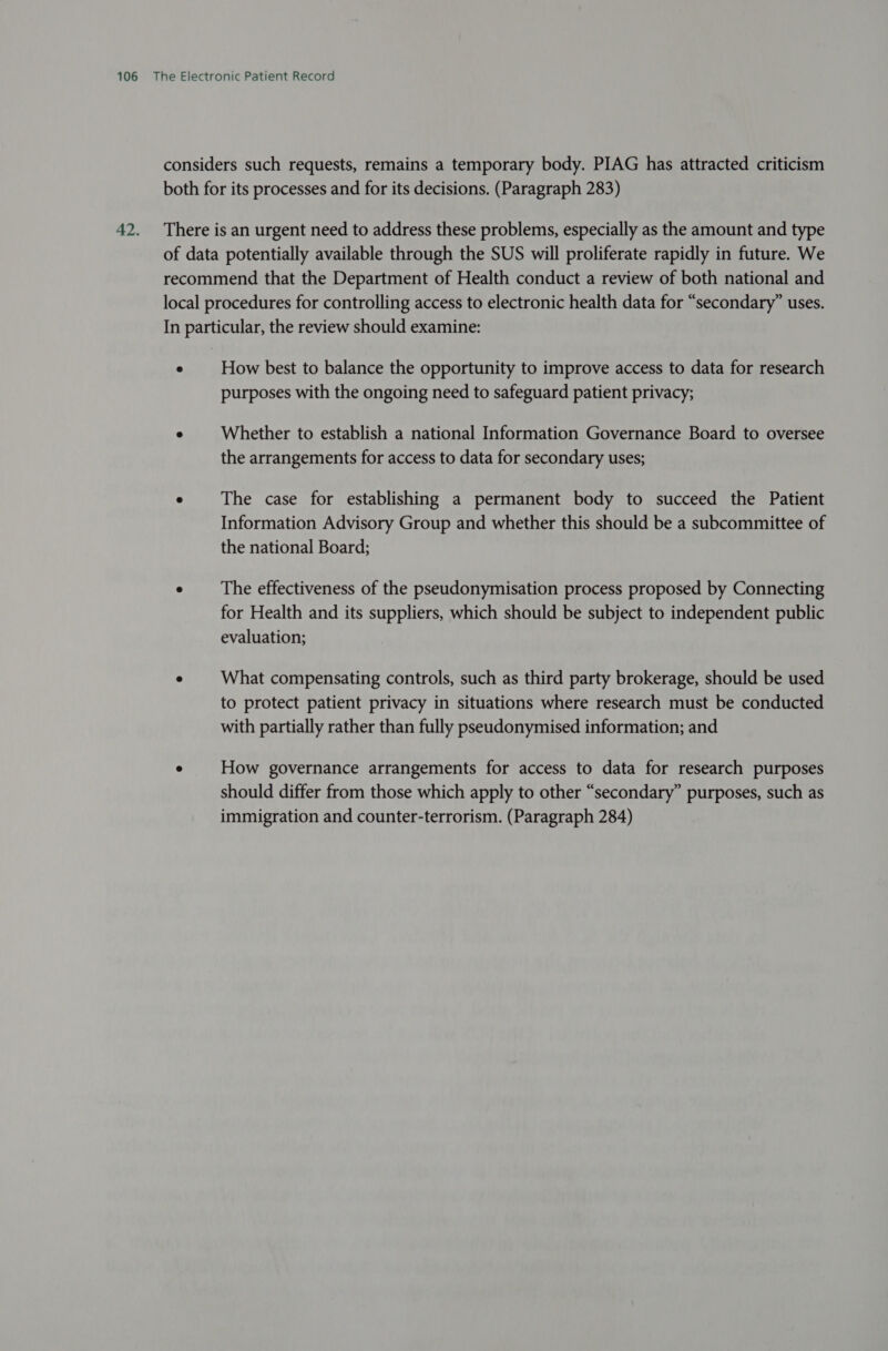 How best to balance the opportunity to improve access to data for research purposes with the ongoing need to safeguard patient privacy; Whether to establish a national Information Governance Board to oversee the arrangements for access to data for secondary uses; The case for establishing a permanent body to succeed the Patient Information Advisory Group and whether this should be a subcommittee of the national Board; The effectiveness of the pseudonymisation process proposed by Connecting for Health and its suppliers, which should be subject to independent public evaluation; What compensating controls, such as third party brokerage, should be used to protect patient privacy in situations where research must be conducted with partially rather than fully pseudonymised information; and How governance arrangements for access to data for research purposes should differ from those which apply to other “secondary” purposes, such as immigration and counter-terrorism. (Paragraph 284)