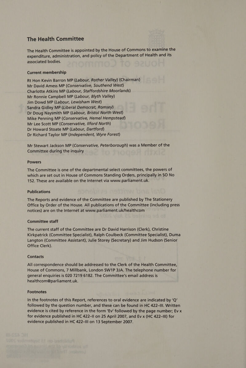 The Health Committee The Health Committee is appointed by the House of Commons to examine the expenditure, administration, and policy of the Department of Health and its associated bodies. Current membership Rt Hon Kevin Barron MP (Labour, Rother Valley) (Chairman) Mr David Amess MP (Conservative, Southend West) Charlotte Atkins MP (Labour, Staffordshire Moorlands) Mr Ronnie Campbell MP (Labour, Blyth Valley) Jim Dowd MP (Labour, Lewisham West) Sandra Gidley MP (Liberal Democrat, Romsey) Dr Doug Naysmith MP (Labour, Bristol North West) Mike Penning MP (Conservative, Hemel Hempstead) Mr Lee Scott MP (Conservative, I/ford North) Dr Howard Stoate MP (Labour, Dartford) Dr Richard Taylor MP (Independent, Wyre Forest) Mr Stewart Jackson MP (Conservative, Peterborough) was a Member of the Committee during the inquiry Powers The Committee is one of the departmental select committees, the powers of which are set out in House of Commons Standing Orders, principally in SO No 152. These are available on the Internet via www.parliament.uk. Publications The Reports and evidence of the Committee are published by The Stationery Office by Order of the House. All publications of the Committee (including press notices) are on the Internet at www.parliament.uk/healthcom Committee staff The current staff of the Committee are Dr David Harrison (Clerk), Christine Kirkpatrick (Committee Specialist), Ralph Coulbeck (Committee Specialist), Duma Langton (Committee Assistant), Julie Storey (Secretary) and Jim Hudson (Senior Office Clerk). Contacts All correspondence should be addressed to the Clerk of the Health Committee, House of Commons, 7 Millbank, London SW1P 3JA. The telephone number for general enquiries is 020 7219 6182. The Committee’s email address is healthcom@parliament.uk. Footnotes In the footnotes of this Report, references to oral evidence are indicated by ‘Q’ followed by the question number, and these can be found in HC 422-lll. Written evidence is cited by reference in the form ‘Ev’ followed by the page number; Ev x for evidence published in HC 422-11 on 25 April 2007, and Ev x (HC 422-III) for