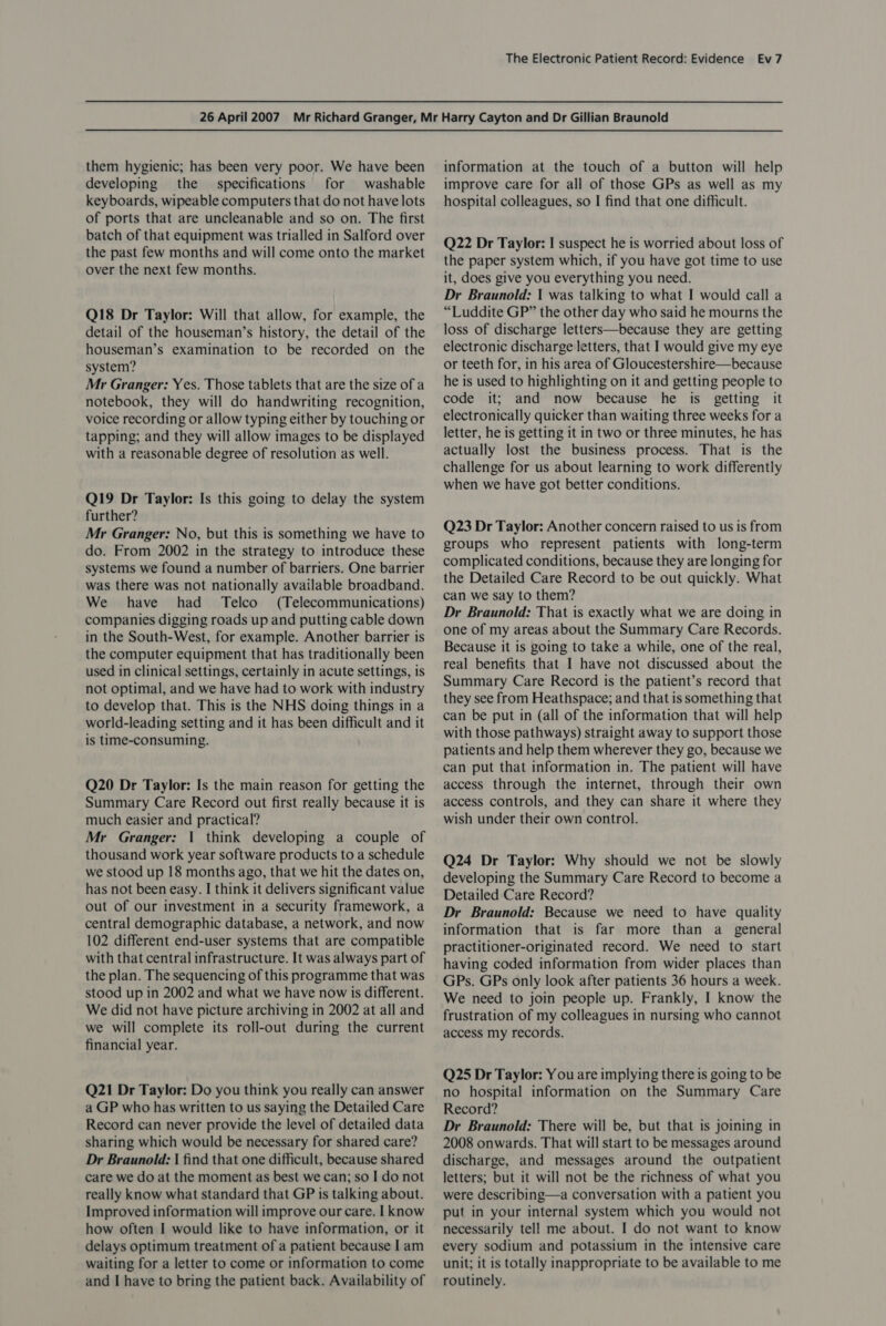them hygienic; has been very poor. We have been developing the specifications for washable keyboards, wipeable computers that do not have lots of ports that are uncleanable and so on. The first batch of that equipment was trialled in Salford over the past few months and will come onto the market over the next few months. Q18 Dr Taylor: Will that allow, for example, the detail of the houseman’s history, the detail of the houseman’s examination to be recorded on the system? Mr Granger: Yes. Those tablets that are the size of a notebook, they will do handwriting recognition, voice recording or allow typing either by touching or tapping; and they will allow images to be displayed with a reasonable degree of resolution as well. Q19 Dr Taylor: Is this going to delay the system further? Mr Granger: No, but this is something we have to do. From 2002 in the strategy to introduce these systems we found a number of barriers. One barrier was there was not nationally available broadband. We have had _ Telco (Telecommunications) companies digging roads up and putting cable down in the South-West, for example. Another barrier is the computer equipment that has traditionally been used in clinical settings, certainly in acute settings, is not optimal, and we have had to work with industry to develop that. This is the NHS doing things in a world-leading setting and it has been difficult and it is time-consuming. Q20 Dr Taylor: Is the main reason for getting the Summary Care Record out first really because it is much easier and practical? Mr Granger: | think developing a couple of thousand work year software products to a schedule we stood up 18 months ago, that we hit the dates on, has not been easy. I think it delivers significant value out of our investment in a security framework, a central demographic database, a network, and now 102 different end-user systems that are compatible with that central infrastructure. It was always part of the plan. The sequencing of this programme that was stood up in 2002 and what we have now is different. We did not have picture archiving in 2002 at all and we will complete its roll-out during the current financial year. Q21 Dr Taylor: Do you think you really can answer a GP who has written to us saying the Detailed Care Record can never provide the level of detailed data sharing which would be necessary for shared care? Dr Braunold: | find that one difficult, because shared care we do at the moment as best we can; so I do not really know what standard that GP is talking about. Improved information will improve our care. I know how often I would like to have information, or it delays optimum treatment of a patient because I am waiting for a letter to come or information to come and I have to bring the patient back. Availability of information at the touch of a button will help improve care for all of those GPs as well as my hospital colleagues, so I find that one difficult. Q22 Dr Taylor: I suspect he is worried about loss of the paper system which, if you have got time to use it, does give you everything you need. Dr Braunold: { was talking to what I would call a “Luddite GP” the other day who said he mourns the loss of discharge letters—because they are getting electronic discharge letters, that I would give my eye or teeth for, in his area of Gloucestershire—because he is used to highlighting on it and getting people to code it; and now because he is getting it electronically quicker than waiting three weeks for a letter, he is getting it in two or three minutes, he has actually lost the business process. That is the challenge for us about learning to work differently when we have got better conditions. Q23 Dr Taylor: Another concern raised to us is from groups who represent patients with long-term complicated conditions, because they are longing for the Detailed Care Record to be out quickly. What can we say to them? Dr Braunold: That is exactly what we are doing in one of my areas about the Summary Care Records. Because it is going to take a while, one of the real, real benefits that I have not discussed about the Summary Care Record is the patient’s record that they see from Heathspace; and that is something that can be put in (all of the information that will help with those pathways) straight away to support those patients and help them wherever they go, because we can put that information in. The patient will have access through the internet, through their own access controls, and they can share it where they wish under their own control. Q24 Dr Taylor: Why should we not be slowly developing the Summary Care Record to become a Detailed Care Record? Dr Braunold: Because we need to have quality information that is far more than a_ general practitioner-originated record. We need to start having coded information from wider places than GPs. GPs only look after patients 36 hours a week. We need to join people up. Frankly, I know the frustration of my colleagues in nursing who cannot access my records. Q25 Dr Taylor: You are implying there is going to be no hospital information on the Summary Care Record? Dr Braunold: There will be, but that is joining in 2008 onwards. That will start to be messages around discharge, and messages around the outpatient letters; but it will not be the richness of what you were describing—a conversation with a patient you put in your internal system which you would not necessarily tell me about. I do not want to know every sodium and potassium in the intensive care unit; it is totally inappropriate to be available to me routinely.