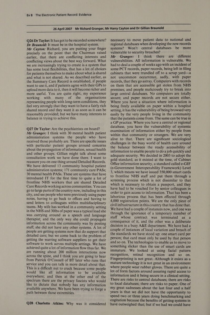 Q26 Dr Taylor: It has got to be recorded somewhere? Dr Braunold: \t must be in the hospital system. Mr Cayton: Richard, you are putting your finger precisely on the point that the Chairman raised earlier, that there are conflicting interests and conflicting views about the best way forward. What we are increasingly trying to create is a system that has some local flexibilities, that has a lot of choices for patients themselves to make about what is shared and what is not shared. As we described earlier, as the Summary Care Record is established, if people want to use it, and if patients agree with their GPs to upload more data to it, then it will become richer and more useful. You are quite right, my experience working with many of the organisations representing people with long-term conditions, they feel very strongly that they want to have a fairly rich shared record and they want it as soon as it can be reasonably provided; but we have many interests to balance in trying to achieve this. Q27 Dr Taylor: Are the psychiatrists on board? Mr Granger: | think with 30 mental health patient administration systems the people who have received those probably are. There are specific issues with particular patient groups around concerns about the propagation of information, sexual health and other groups. Gillian might talk about some consultation work we have done there. I want to reassure you on one thing around Detailed Records. We have delivered 13 community hospital patient administration systems; 171 community care PASs; 30 mental health PASs. These are systems that have introduced IT for the first time to quite a lot of frontline NHS workers that are shared Detailed Care Records working across communities. You can go to large parts of the country now, including in this city, and see people who were previously using paper notes, having to go back to offices and having to send letters to colleagues within multidisciplinary teams. My wife has worked in a community setting in the NHS and 30lbs of paper was a typical load she was carrying around as a speech and language therapist; and the only way she could propagate information across the community was by posting stuff; she did not have any other systems. A lot of people are getting systems now that do support that detailed care; but we come back to the problem of getting the warring software suppliers to get their software to work across multiple settings. We have achieved quite a lot of information flow thus far. We are running about 200 million interactions now across the spine, and I think you are going to hear from Patrick O’Connell of BT later who runs that service and you can talk in more detail about that. This is a difficult nut to crack because some people would like all information to be available everywhere; and then at the other end of the spectrum there are the privacy fascists who would like to dictate that nobody has any information available anywhere. We have been trying to forge a path between those extremities. Q28 Charlotte Atkins: Why was it considered necessary to move patient data to national and regional databases when developing the new records systems? Won’t central databases be more vulnerable to security breaches? Mr Granger: 1 think there are different vulnerabilities. All information is vulnerable. We had to deal a couple of weeks ago with an incident of some PCT records, paper records, being left in filing cabinets that were trundled off to a scrap yard—a not uncommon occurrence, sadly, with paper records, that they go astray. Computers with records on them that are accessible get stolen from NHS premises; and people maliciously try to break into large central databases. No computers are totally secure; and paper records are not secure either. Where you have a situation where information is being freely available on paper within a hospital setting, it has the vulnerability of being browsed very easily by the very people living in the community that the patients come from. The same can be true in a GP practice. Where you have a central or regional database, you have the vulnerability of systemic examination of information either by people from within that community or strangers. We are very alive to that. There are significant sociological challenges in the busy world of health care around the balance between the ready accessibility of information to enable people to do a job quickly and adequate security. We decided in 2003 to adopt the gold standard, as it existed at the time, of Cabinet Office information security, a standard called e-GIF (e-Government Interoperability Framework) Level 3, which means we have issued 350,000 smart cards to frontline NHS staff and put them through a screening process which is not dissimilar to that which is necessary to obtain a passport, and they have had to be vouched for by senior colleagues in order to gain access to information. That has been a laborious process that has been effected through 4,000 registration points. We are the only piece of civil infrastructure in this country that has done that. We have had a couple of instances now, and one was through the ignorance of a temporary member of staff whose contract was terminated as a consequence of it, and the other was a deliberate decision in a busy A&amp;E department. We have had a couple of instances of local variation and breach of the standards we have stood up: one smart card per person; that card must only be used by that person and so on. The technologies to enable us to move to something slicker than the use of smart cards are immature. We looked at using facial pattern recognition, retinal recognition and so. on. Fingerprinting is not great. Although it exists as a mature technology it is not great in an environment where people wear rubber gloves. There are quite a lot of form factors around assuring rapid access to information and it being secure in a clinical setting. There are risks to central databases; there are risks to local databases; there are risks to paper. One of my great sadnesses about the last four and a half years is that we did not have the opportunity to spend two or three years doing benchmarking and cogitation because the benefits of getting systems in have outweighed that; but if we had we could have