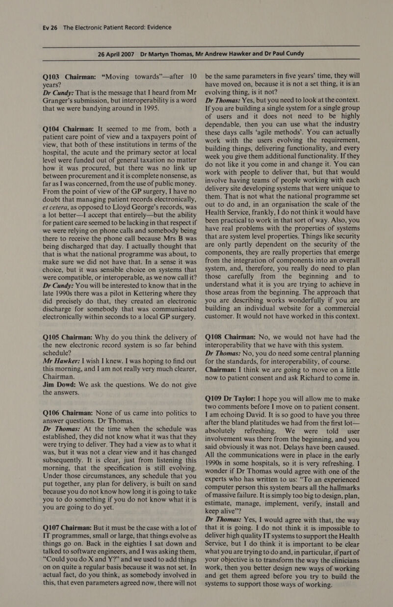   Q103 Chairman: “Moving towards”’—after 10 years? Dr Cundy: That is the message that I heard from Mr Granger’s submission, but interoperability is a word that we were bandying around in 1995. Q104 Chairman: It seemed to me from, both a patient care point of view and a taxpayers point of view, that both of these institutions in terms of the hospital, the acute and the primary sector at local level were funded out of general taxation no matter how it was procured, but there was no link up between procurement and it is complete nonsense, as far as I was concerned, from the use of public money. From the point of view of the GP surgery, I have no doubt that managing patient records electronically, et cetera, as opposed to Lloyd George’s records, was a lot better—I accept that entirely—but the ability for patient care seemed to be lacking in that respect if we were relying on phone calls and somebody being there to receive the phone call because Mrs B was being discharged that day. I actually thought that that is what the national programme was about, to make sure we did not have that. In a sense it was choice, but it was sensible choice on systems that were compatible, or interoperable, as we now call it? Dr Cundy: Y ou will be interested to know that in the late 1990s there was a pilot in Kettering where they did precisely do that, they created an electronic discharge for somebody that was communicated electronically within seconds to a local GP surgery. Q105 Chairman: Why do you think the delivery of the new electronic record system is so far behind schedule? Mr Hawker: | wish I knew. I was hoping to find out this morning, and I am not really very much clearer, Chairman. Jim Dowd: We ask the questions. We do not give the answers. Q106 Chairman: None of us came into politics to answer questions. Dr Thomas. Dr Thomas: At the time when the schedule was established, they did not know what it was that they were trying to deliver. They had a view as to what it was, but it was not a clear view and it has changed subsequently. It is clear, just from listening this morning, that the specification is still evolving. Under those circumstances, any schedule that you put together, any plan for delivery, is built on sand because you do not know how long it is going to take you to do something if you do not know what it is you are going to do yet. Q107 Chairman: But it must be the case with a lot of IT programmes, small or large, that things evolve as things go on. Back in the eighties I sat down and talked to software engineers, and I was asking them, “Could you do X and Y?” and we used to add things on on quite a regular basis because it was not set. In actual fact, do you think, as somebody involved in this, that even parameters agreed now, there will not be the same parameters in five years’ time, they will have moved on, because it is not a set thing, it is an evolving thing, is it not? Dr Thomas: Yes, but you need to look at the context. If you are building a single system for a single group of users and it does not need to be highly dependable, then you can use what the industry these days calls ‘agile methods’. You can actually work with the users evolving the requirement, building things, delivering functionality, and every week you give them additional functionality. If they do not like it you come in and change it. You can work with people to deliver that, but that would involve having teams of people working with each delivery site developing systems that were unique to them. That is not what the national programme set out to do and, in an organisation the scale of the Health Service, frankly, I do not think it would have been practical to work in that sort of way. Also, you have real problems with the properties of systems that are system level properties. Things like security are only partly dependent on the security of the components, they are really properties that emerge from the integration of components into an overall system, and, therefore, you really do need to plan those carefully from the beginning and to understand what it is you are trying to achieve in those areas from the beginning. The approach that you are describing works wonderfully if you are building an individual website for a commercial customer. It would not have worked in this context. Q108 Chairman: No, we would not have had the interoperability that we have with this system. Dr Thomas: No, you do need some central planning for the standards, for interoperability, of course. Chairman: I think we are going to move on a little now to patient consent and ask Richard to come in. Q109 Dr Taylor: I hope you will allow me to make two comments before I move on to patient consent. I am echoing David. It is so good to have you three after the bland platitudes we had from the first lot— absolutely refreshing. We were told user involvement was there from the beginning, and you said obviously it was not. Delays have been caused. All the communications were in place in the early 1990s in some hospitals, so it is very refreshing. I wonder if Dr Thomas would agree with one of the experts who has written to us: “To an experienced computer person this system bears all the hallmarks of massive failure. It is simply too big to design, plan, estimate, manage, implement, verify, install and keep alive”? Dr Thomas: Yes, 1 would agree with that, the way that it is going. I do not think it is impossible to deliver high quality IT systems to support the Health Service, but I do think it is important to be clear what you are trying to do and, in particular, if part of your objective is to transform the way the clinicians work, then you better design new ways of working and get them agreed before you try to build the systems to support those ways of working.