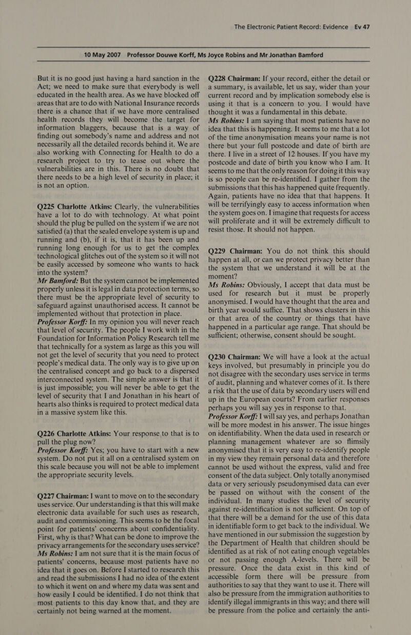 But it is no good just having a hard sanction in the Act; we need to make sure that everybody is well educated in the health area. As we have blocked off areas that are to do with National Insurance records there is a chance that if we have more centralised health records they will become the target for information blaggers, because that is a way of finding out somebody’s name and address and not necessarily all the detailed records behind it. We are also working with Connecting for Health to do a research project to try to tease out where the vulnerabilities are in this. There is no doubt that there needs to be a high level of security in place; it is not an option. Q225 Charlotte Atkins: Clearly, the vulnerabilities have a lot to do with technology. At what point should the plug be pulled on the system if we are not satisfied (a) that the sealed envelope system is up and running and (b), if it is, that it has been up and running long enough for us to get the complex technological glitches out of the system so it will not be easily accessed by someone who wants to hack into the system? Mr Bamford: But the system cannot be implemented properly unless it is legal in data protection terms, so there must be the appropriate level of security to safeguard against unauthorised access. It cannot be implemented without that protection in place. Professor Korff: In my opinion you will never reach that level of security. The people I work with in the Foundation for Information Policy Research tell me that technically for a system as large as this you will not get the level of security that you need to protect people’s medical data. The only way is to give up on the centralised concept and go back to a dispersed interconnected system. The simple answer is that it is just impossible; you will never be able to get the level of security that I and Jonathan in his heart of hearts also thinks is required to protect medical data in a massive system like this. Q226 Charlotte Atkins: Your response to that is to pull the plug now? Professor Korff: Yes; you have to start with a new system. Do not put it all on a centralised system on this scale because you will not be able to implement the appropriate security levels. Q227 Chairman: I want to move on to the secondary uses service. Our understanding is that this will make electronic data available for such uses as research, audit and commissioning. This seems to be the focal point for patients’ concerns about confidentiality. First, why is that? What can be done to improve the privacy arrangements for the secondary uses service? Ms Robins: | am not sure that it is the main focus of patients’ concerns, because most patients have no idea that it goes on. Before I started to research this and read the submissions I had no idea of the extent to which it went on and where my data was sent and how easily I could be identified. I do not think that most patients to this day know that, and they are certainly not being warned at the moment. Q228 Chairman: If your record, either the detail or a summary, is available, let us say, wider than your current record and by implication somebody else is using it that is a concern to you. I would have thought it was a fundamental in this debate. Ms Robins: | am saying that most patients have no idea that this is happening. It seems to me that a lot of the time anonymisation means your name is not there but your full postcode and date of birth are there. I live in a street of 12 houses. If you have my postcode and date of birth you know who I am. It seems to me that the only reason for doing it this way is so people can be re-identified. I gather from the submissions that this has happened quite frequently. Again, patients have no idea that that happens. It will be terrifyingly easy to access information when the system goes on. I imagine that requests for access will proliferate and it will be extremely difficult to resist those. It should not happen. Q229 Chairman: You do not think this should happen at all, or can we protect privacy better than the system that we understand it will be at the moment? Ms Robins: Obviously, I accept that data must be used for research but it must be _ properly anonymised. I would have thought that the area and birth year would suffice. That shows clusters in this or that area of the country or things that have happened in a particular age range. That should be sufficient; otherwise, consent should be sought. Q230 Chairman: We will have a look at the actual keys involved, but presumably in principle you do not disagree with the secondary uses service in terms of audit, planning and whatever comes of it. Is there a risk that the use of data by secondary users will end up in the European courts? From earlier responses perhaps you will say yes in response to that. Professor Korff: | will say yes, and perhaps Jonathan will be more modest in his answer. The issue hinges on identifiability. When the data used in research or planning management whatever are so flimsily anonymised that it is very easy to re-identify people in my view they remain personal data and therefore cannot be used without the express, valid and free consent of the data subject. Only totally anonymised data or very seriously pseudonymised data can ever be passed on without with the consent of the individual. In many studies the level of security against re-identification is not sufficient. On top of that there will be a demand for the use of this data in identifiable form to get back to the individual. We have mentioned in our submission the suggestion by the Department of Health that children should be identified as at risk of not eating enough vegetables or not passing enough A-levels. There will be pressure. Once the data exist in this kind of accessible form there will be pressure from authorities to say that they want to use it. There will also be pressure from the immigration authorities to identify illegal immigrants in this way; and there will be pressure from the police and certainly the anti-
