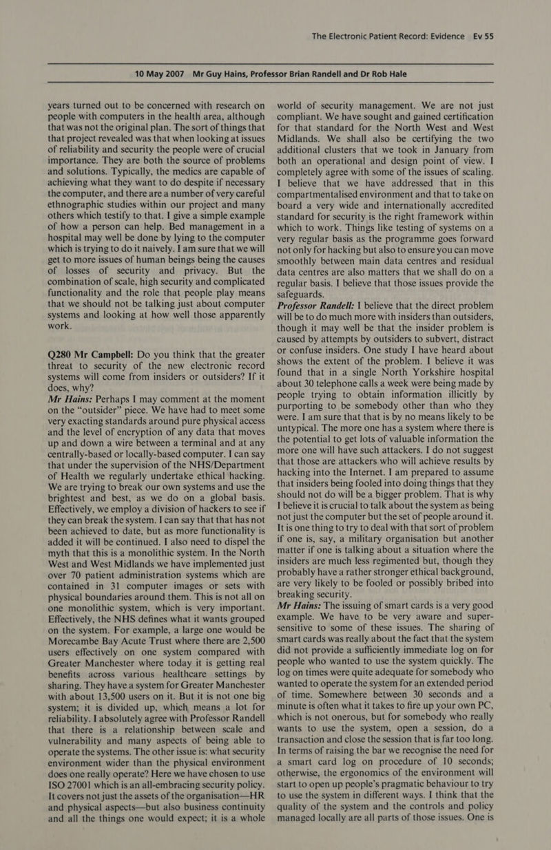 years turned out to be concerned with research on people with computers in the health area, although that was not the original plan. The sort of things that that project revealed was that when looking at issues of reliability and security the people were of crucial importance. They are both the source of problems and solutions. Typically, the medics are capable of achieving what they want to do despite if necessary the computer, and there are a number of very careful ethnographic studies within our project and many others which testify to that. I give a simple example of how a person can help. Bed management in a hospital may well be done by lying to the computer which is trying to do it naively. I am sure that we will get to more issues of human beings being the causes of losses of security and privacy. But the combination of scale, high security and complicated functionality and the role that people play means that we should not be talking just about computer systems and looking at how well those apparently work. Q280 Mr Campbell: Do you think that the greater threat to security of the new electronic record systems will come from insiders or outsiders? If it does, why? Mr Hains: Perhaps I may comment at the moment on the “outsider” piece. We have had to meet some very exacting standards around pure physical access and the level of encryption of any data that moves up and down a wire between a terminal and at any centrally-based or locally-based computer. I can say that under the supervision of the NHS/Department of Health we regularly undertake ethical hacking. We are trying to break our own systems and use the brightest and best, as we do on a global basis. Effectively, we employ a division of hackers to see if they can break the system. I can say that that has not been achieved to date, but as more functionality is added it will be continued. I also need to dispel the myth that this is a monolithic system. In the North West and West Midlands we have implemented just over 70 patient administration systems which are contained in 31 computer images or sets with physical boundaries around them. This is not all on one monolithic system, which is very important. Effectively, the NHS defines what it wants grouped on the system. For example, a large one would be Morecambe Bay Acute Trust where there are 2,500 users effectively on one system compared with Greater Manchester where today it is getting real benefits across various healthcare settings by sharing. They have a system for Greater Manchester with about 13,500 users on it. But it is not one big system; it is divided up, which means a lot for reliability. | absolutely agree with Professor Randell that there is a relationship between scale and vulnerability and many aspects of being able to operate the systems. The other issue is: what security environment wider than the physical environment does one really operate? Here we have chosen to use ISO 27001 which is an all-embracing security policy. It covers not just the assets of the organisation—HR and physical aspects—but also business continuity and all the things one would expect; it is a whole world of security management. We are not just compliant. We have sought and gained certification for that standard for the North West and West Midlands. We shall also be certifying the two additional clusters that we took in January from both an operational and design point of view. I completely agree with some of the issues of scaling. I believe that we have addressed that in this compartmentalised environment and that to take on board a very wide and internationally accredited standard for security is the right framework within which to work. Things like testing of systems on a very regular basis as the programme goes forward not only for hacking but also to ensure you can move smoothly between main data centres and residual data centres are also matters that we shall do on a regular basis. I believe that those issues provide the safeguards. Professor Randell: | believe that the direct problem will be to do much more with insiders than outsiders, though it may well be that the insider problem is caused by attempts by outsiders to subvert, distract or confuse insiders. One study I have heard about shows the extent of the problem. I believe it was found that in a single North Yorkshire hospital about 30 telephone calls a week were being made by people trying to obtain information illicitly by purporting to be somebody other than who they were. I am sure that that is by no means likely to be untypical. The more one has a system where there is the potential to get lots of valuable information the more one will have such attackers. I do not suggest that those are attackers who will achieve results by hacking into the Internet. I am prepared to assume that insiders being fooled into doing things that they should not do will be a bigger problem. That is why I believe it is crucial to talk about the system as being not just the computer but the set of people around it. It is one thing to try to deal with that sort of problem if one is, say, a military organisation but another matter if one is talking about a situation where the insiders are much less regimented but, though they probably have a rather stronger ethical background, are very likely to be fooled or possibly bribed into breaking security. Mr Hains: The issuing of smart cards is a very good example. We have to be very aware and super- sensitive to some of these issues. The sharing of smart cards was really about the fact that the system did not provide a sufficiently immediate log on for people who wanted to use the system quickly. The log on times were quite adequate for somebody who wanted to operate the system for an extended period of time. Somewhere between 30 seconds and a minute is often what it takes to fire up your own PC, which is not onerous, but for somebody who really wants to use the system, open a session, do a transaction and close the session that is far too long. In terms of raising the bar we recognise the need for a smart card log on procedure of 10 seconds; otherwise, the ergonomics of the environment will start to open up people’s pragmatic behaviour to try to use the system in different ways. I think that the quality of the system and the controls and policy managed locally are all parts of those issues. One is