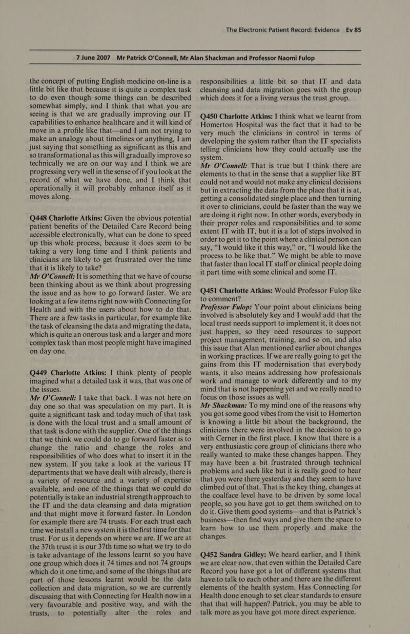 the concept of putting English medicine on-line is a little bit like that because it is quite a complex task to do even though some things can be described somewhat simply, and I think that what you are seeing is that we are gradually improving our IT capabilities to enhance healthcare and it will kind of move in a profile like that—and I am not trying to make an analogy about timelines or anything, I am just saying that something as significant as this and so transformational as this will gradually improve so technically we are on our way and I think we are progressing very well in the sense of if you look at the record of what we have done, and I think that operationally it will probably enhance itself as it moves along. Q448 Charlotte Atkins: Given the obvious potential patient benefits of the Detailed Care Record being accessible electronically, what can be done to speed up this whole process, because it does seem to be taking a very long time and I think patients and clinicians are likely to get frustrated over the time that it is likely to take? Mr O'Connell: \t is something that we have of course been thinking about as we think about progressing the issue and as how to go forward faster. We are looking at a few items right now with Connecting for Health and with the users about how to do that. There are a few tasks in particular, for example like the task of cleansing the data and migrating the data, which is quite an onerous task and a larger and more complex task than most people might have imagined on day one. Q449 Charlotte Atkins: I think plenty of people imagined what a detailed task it was, that was one of the issues. Mr O’Connell: | take that back. I was not here on day one so that was speculation on my part. It is quite a significant task and today much of that task is done with the local trust and a small amount of that task is done with the supplier. One of the things that we think we could do to go forward faster is to change the ratio and change the roles and responsibilities of who does what to insert it in the new system. If you take a look at the various IT departments that we have dealt with already, there is a variety of resource and a variety of expertise available, and one of the things that we could do potentially is take an industrial strength approach to the IT and the data cleansing and data migration and that might move it forward faster. In London for example there are 74 trusts. For each trust each time we install a new system it is the first time for that trust. For us it depends on where we are. If we are at the 37th trust it is our 37th time so what we try to do is take advantage of the lessons learnt so you have one group which does it 74 times and not 74 groups which do it one time, and some of the things that are part of those lessons learnt would be the data collection and data migration, so we are currently discussing that with Connecting for Health now in a very favourable and positive way, and with the trusts, to potentially alter the roles and responsibilities a little bit so that IT and data cleansing and data migration goes with the group which does it for a living versus the trust group. Q450 Charlotte Atkins: I think what we learnt from Homerton Hospital was the fact that it had to be very much the clinicians in control in terms of developing the system rather than the IT specialists telling clinicians how they could actually use the system. Mr O’Connell: That is true but I think there are elements to that in the sense that a supplier like BT could not and would not make any clinical decisions but in extracting the data from the place that it is at, getting a consolidated single place and then turning it over to clinicians, could be faster than the way we are doing it right now. In other words, everybody in their proper roles and responsibilities and to some extent IT with IT, but it is a lot of steps involved in order to get it to the point where a clinical person can say, “I would like it this way,” or, “I would like the process to be like that.” We might be able to move that faster than local IT staff or clinical people doing it part time with some clinical and some IT. Q451 Charlotte Atkins: Would Professor Fulop like to comment? Professor Fulop: Your point about clinicians being involved is absolutely key and I would add that the local trust needs support to implement it, it does not just happen, so they need resources to support project management, training, and so on, and also this issue that Alan mentioned earlier about changes in working practices. If we are really going to get the gains from this IT modernisation that everybody wants, it also means addressing how professionals work and manage to work differently and to my mind that is not happening yet and we really need to focus on those issues as well. Mr Shackman: To my mind one of the reasons why you got some good vibes from the visit to Homerton is knowing a little bit about the background, the clinicians there were involved in the decision to go with Cerner in the first place. I know that there is a very enthusiastic core group of clinicians there who really wanted to make these changes happen. They may have been a bit frustrated through technical problems and such like but it is really good to hear that you were there yesterday and they seem to have climbed out of that. That is the key thing, changes at the coalface level have to be driven by some local people, so you have got to get them switched on to do it. Give them good systems—and that is Patrick’s business—then find ways and give them the space to learn how to use them properly and make the changes. Q452 Sandra Gidley: We heard earlier, and I think we are clear now, that even within the Detailed Care Record you have got a lot of different systems that have to talk to each other and there are the different elements of the health system. Has Connecting for Health done enough to set clear standards to ensure that that will happen? Patrick, you may be able to talk more as you have got more direct experience.