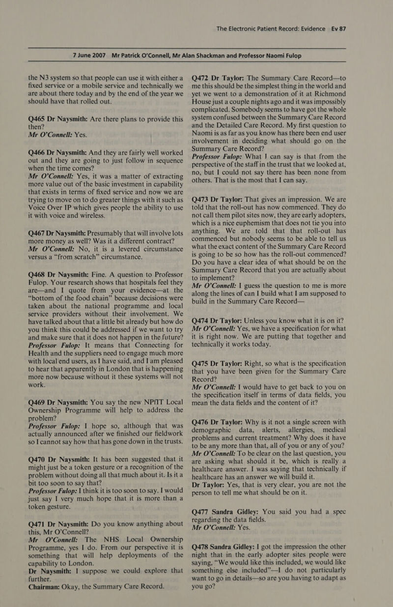 the N3 system so that people can use it with either a fixed service or a mobile service and technically we are about there today and by the end of the year we should have that rolled out. Q465 Dr Naysmith: Are there plans to provide this then? Mr O’Connell: Yes. Q466 Dr Naysmith: And they are fairly well worked out and they are going to just follow in sequence when the time comes? Mr O’Connell: Yes, it was a matter of extracting more value out of the basic investment in capability that exists in terms of fixed service and now we are trying to move on to do greater things with it such as Voice Over IP which gives people the ability to use it with voice and wireless. Q467 Dr Naysmith: Presumably that will involve lots more money as well? Was it a different contract? Mr O’Connell: No, it is a levered circumstance versus a “from scratch” circumstance. Q468 Dr Naysmith: Fine. A question to Professor Fulop. Your research shows that hospitals feel they are—and I quote from your evidence—at the “bottom of the food chain” because decisions were taken about the national programme and _ local service providers without their involvement. We have talked about that a little bit already but how do you think this could be addressed if we want to try and make sure that it does not happen in the future? Professor Fulop: \t means that Connecting for Health and the suppliers need to engage much more with local end users, as I have said, and I am pleased to hear that apparently in London that is happening more now because without it these systems will not work. Q469 Dr Naysmith: You say the new NPfIT Local Ownership Programme will help to address the problem? Professor Fulop: 1 hope so, although that was actually announced after we finished our fieldwork so I cannot say how that has gone down in the trusts. Q470 Dr Naysmith: It has been suggested that it might just be a token gesture or a recognition of the problem without doing all that much about it. Is it a bit too soon to say that? Professor Fulop: | think it is too soon to say. I would just say I very much hope that it is more than a token gesture. Q471 Dr Naysmith: Do you know anything about this, Mr O’Connell? Mr O'Connell: The NHS _ Local Ownership Programme, yes I do. From our perspective it is something that will help deployments of the capability to London. Dr Naysmith: I suppose we could explore that further. Chairman: Okay, the Summary Care Record. Q472 Dr Taylor: The Summary Care Record—to me this should be the simplest thing in the world and yet we went to a demonstration of it at Richmond House just a couple nights ago and it was impossibly complicated. Somebody seems to have got the whole system confused between the Summary Care Record and the Detailed Care Record. My first question to Naomi is as far as you know has there been end user involvement in deciding what should go on the Summary Care Record? Professor Fulop: What J} can say is that from the perspective of the staff in the trust that we looked at, no, but I could not say there has been none from others. That is the most that I can say. Q473 Dr Taylor: That gives an impression. We are told that the roll-out has now commenced. They do not call them pilot sites now, they are early adopters, which is a nice euphemism that does not tie you into anything. We are told that that roll-out has commenced but nobody seems to be able to tell us what the exact content of the Summary Care Record is going to be so how has the roll-out commenced? Do you have a clear idea of what should be on the Summary Care Record that you are actually about to implement? Mr O’Connell: | guess the question to me is more along the lines of can I build what I am supposed to build in the Summary Care Record— Q474 Dr Taylor: Unless you know what it is on it? Mr O’Connell: Yes, we have a specification for what it is right now. We are putting that together and technically it works today. Q475 Dr Taylor: Right, so what is the specification that you have been given for the Summary Care Record? Mr O’Connell: { would have to get back to you on the specification itself in terms of data fields, you mean the data fields and the content of it? Q476 Dr Taylor: Why is it not a single screen with demographic data, alerts, allergies, medical problems and current treatment? Why does it have to be any more than that, all of you or any of you? Mr O’Connell: To be clear on the last question, you are asking what should it be, which is really a healthcare answer. I was saying that technically if healthcare has an answer we will build it. Dr Taylor: Yes, that is very clear, you are not the person to tell me what should be on it. Q477 Sandra Gidley: You said you had a spec regarding the data fields. Mr O'Connell: Yes. Q478 Sandra Gidley: I got the impression the other night that in the early adopter sites people were saying, “We would like this included, we would like something else included”—I do not particularly want to go in details—so are you having to adapt as you go?