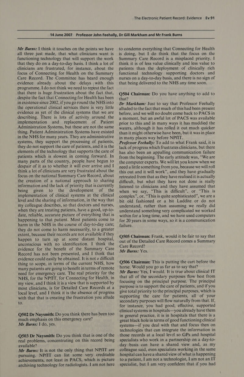 Mr Burns: | think it touches on the points we have all three just made, that what clinicians want is functioning technology that will support the work that they do on a day-to-day basis. I think a lot of clinicians are frustrated, for instance, about the focus of Connecting for Health on the Summary Care Record. The Committee has heard enough evidence already about the delays with this programme. I do not think we need to repeat the fact that there is huge frustration about the fact that, despite the fact that Connecting for Health has been in existence since 2002, if you go round the NHS into the operational clinical services there is very little evidence as yet of the clinical systems that we are describing. There is lots of activity around the implementation and replacement of Patient Administration Systems, but these are not the same thing. Patient Administration Systems have existed in the NHS for many years. They are administrative systems, they support the processing of patients, they do not support the care of patients, and it is the elements of the technology that supports the care of patients which is slowest in coming forward. In many parts of the country, people have begun to despair of it as to whether it will ever arrive and I think a lot of clinicians are very frustrated about the focus on the national Summary Care Record, about the creation of a national approach to sharing information and the lack of priority that is currently being given to the development of the implementation of clinical systems at the clinical level and the sharing of information, in the way that my colleague describes, so that doctors and nurses, when they are treating patients, have a good, up-to- date, reliable, accurate picture of everything that is happening to that patient. Most patients come to harm in the NHS in the course of day-to-day care; they do not come to harm necessarily, to a greater extent, because their records are not available if they happen to turn up at some distant hospital, unconscious with no identification. I think the evidence for the benefit of the Summary Care Record has not been presented, and I think that evidence could easily be obtained. It is not a difficult thing to scope, in terms of the current NHS, how many patients are going to benefit in terms of remote need for emergency care. The real priority for the NHS, for the NPfIT, for Connecting for Health, in my view, and I think it is a view that is supported by most clinicians, is for Detailed Care Records at a local level, and I think it is the absence of progress with that that is creating the frustration you allude to. Q502 Dr Naysmith: Do you think there has been too much emphasis on this emergency care? Mr Burns: | do, yes. Q503 Dr Naysmith: Do you think that is one of the real problems, concentrating on this record being available? Mr Burns: It is not the only thing that NPfIT are pursuing. NPfIT can list some very creditable achievements, not least in PACS, which is picture archiving technology for radiologists. I am not here to condemn everything that Connecting for Health is doing, but I do think that the focus on the Summary Care Record is a misplaced priority. | think it is of less value clinically and less value to patients than the deployment of clinically rich functional technology supporting doctors and nurses on a day-to-day basis, and there is no sign of that being delivered to the NHS any time soon. Q504 Chairman: Do you have anything to add to that? Dr Markham: Just to say that Professor Feehally alluded to the fact that much of this had been present before, and we will no doubt come back to PACS in a moment, but an awful lot of PACS was available prior to this and in many ways it has muddied the waters, although it has rolled it out much quicker than it might otherwise have been, but it was in place in many places way before NPfIT. Professor Feehally: To add to what Frank said, it is lack of progress which frustrates clinicians, but there has also been an appalling communication failure from the beginning. The early attitude was, “We are the computer experts. We will let you know when we need a little something from you, because we will roll this out and it will work”, and they have gradually retreated from that as they have realised it is actually difficult, but what they have not done is really listened to clinicians and they have assumed that when we say, “This is difficult”, or “This is complex”, or, “This is quite sophisticated”, we are a bit old fashioned or a bit Luddite or do not understand, rather than assuming we really did understand something very complicated we worked within for a long time, and we have used computers for 20 years in some ways, so it is a communication failure. Q505 Chairman: Frank, would it be fair to say that out of the Detailed Care Record comes a Summary Care Record? Mr Burns: Yes. Q506 Chairman: This is putting the cart before the horse. Would you go as far as to say that? Mr Burns: Yes, | would. It is true about clinical IT that all of the secondary purposes flow best from focusing on the principal purpose. The principal purpose is to support the care of patients, and if you give total priority to the principal purposes, which is supporting the care for patients, all of your secondary purposes will flow naturally from that. If, for instance, you had good, effective, supported clinical systems in hospitals—you already have them in general practice, it is in hospitals that there is a great black hole in terms of good functioning clinical systems—if you deal with that and focus then on technologies that can integrate the information in those records at a local level so GPs and hospital specialists who work in a partnership on a day-to- day basis can have a shared view and, as my colleague said, even specialists working in the same hospital can have a shared view of what is happening to a patient, I am not a technologist, | am not an IT specialist, but I am very confident that if you had