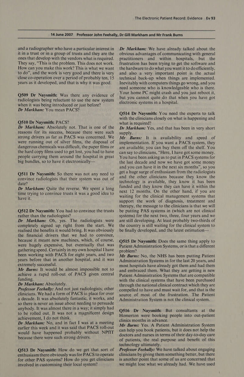   and a radiographer who have a particular interest in it in a trust or in a group of trusts and they are the ones that develop with the vendors what is required. They say, “This is the problem. This does not work. How can you make this work? This is what we want to do”, and the work is very good and there is very close co-operation over a period of probably ten, 15 years as it developed, and that is why it was good. Q509 Dr Naysmith: Was there any evidence of radiologists being reluctant to use the new system when it was being introduced or just before? Dr Markham: You mean PACS? Q510 Dr Naysmith: PACS? Dr Markham: Absolutely not. That is one of the reasons for its success, because there were such strong drivers as far as PACS was concerned. We were running out of silver films, the disposal of dangerous chemicals was difficult, the paper films or the hard copy films used to get lost, you had to have people carrying them around the hospital in great big bundles, so to have it electronically— Q511 Dr Naysmith: So there was not any need to convince radiologists that their system was out of date? Dr Markham: Quite the reverse. We spent a long time trying to convince trusts it was a good idea to have it. Q512 Dr Naysmith: You had to convince the trusts rather than the radiologists? Dr Markham: Oh, yes. The radiologists were completely signed up right from the start. We realised the benefits it would bring. It was obviously the financial drivers that we had to convince, because it meant new machines, which, of course, were hugely expensive, but eventually that was gathering speed. Certainly in my own hospital I have been working with PACS for eight years, and two years before that in another hospital, and it was extremely successful. Mr Burns: It would be almost impossible not to achieve a rapid roll-out of PACS given central funding. Dr Markham: Absolutely. Professor Feehally: And not just radiologists; other clinicians. We had a form of PACS in place for over a decade. It was absolutely fantastic, it works, and so there is never an issue about needing to persuade anybody. It was almost there in a way; it simply had to be rolled out. It was not a magnificent design achievement, I do not think. Dr Markham: No, and in fact I was at a meeting earlier this week and it was said that PACS roll-out would have happened probably without NPfIT because there were such strong drivers. Q513 Dr Naysmith: How do we get that sort of enthusiasm there obviously was for PACS to operate for other PAS systems? How do you get clinicians involved in customising their local system? Dr Markham: We have already talked about the obvious advantages of communicating with general practitioners and within hospitals, but the frustration has been trying to get the software and the hardware to do what you want it to do efficiently, and also a very important point is the actual technical back-up when things are implemented. Inevitably with computers things go wrong, and you need someone who is knowledgeable who is there. Your home PC might crash and you just reboot it, but you cannot quite do that when you have got electronic systems in a hospital. Q514 Dr Naysmith: You need the experts to talk with the clinicians closely on what is happening and what is required? Dr Markham: Yes, and that has been in very short supply. Mr Burns: It is availability and speed of implementation. If you want a PACS system, they are available; you can buy them off the shelf. You can say to clinicians, “Here, I have got some money. You have been asking us to put in PACS systems for the last decade and now we have got some money and you can have it in the next six months”, so you get a huge surge of enthusiasm from the radiologists and the other clinicians because they know the technology is available, they know it has been funded and they know they can have it within the next 12 months. On the other hand, if you are waiting for the clinical management systems that support the work of diagnosis, treatment and therapy, the message to the clinicians is that we will be putting PAS systems in (which are not clinical systems) for the next two, three, four years and we are still developing. At least probably two-thirds of the country is still waiting for the clinical system to be finally developed, and the latest estimation— Q515 Dr Naysmith: Does the same thing apply to Patient Administration Systems, or is that a different problem? Mr Burns: No, the NHS has been putting Patient Administration Systems in for the last 20 years, and most hospitals have already got them and had them and embraced them. What they are getting is new Patient Administration: Systems that are compatible with the clinical systems that have been purchased through the national clinical contract which they are compelled to have and must wait for, and that is the source of most of the frustration. The Patient Administration System is not the clinical system. Q516 Dr Naysmith: But consultants at the Homerton were booking people into out-patient clinics months in advance. Mr Burns: Yes. A Patient Administration System can help you book patients, but it does not help the doctors and nurses in terms of their day-to-day care of patients, the real purpose and benefit of this technology ultimately. Professor Feehally: We have talked about engaging clinicians by giving them something better, but there is another point that some of us are concerned that we might lose what we already had. We have used