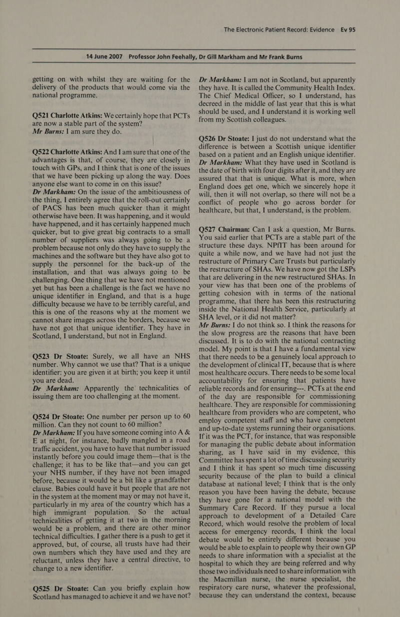   getting on with whilst they are waiting for the delivery of the products that would come via the national programme. Q521 Charlotte Atkins: We certainly hope that PCTs are now a stable part of the system? Mr Burns; | am sure they do. Q522 Charlotte Atkins: And I am sure that one of the advantages is that, of course, they are closely in touch with GPs, and I think that is one of the issues that we have been picking up along the way. Does anyone else want to come in on this issue? Dr Markham: On the issue of the ambitiousness of the thing, I entirely agree that the roll-out certainly of PACS has been much quicker than it might otherwise have been. It was happening, and it would have happened, and it has certainly happened much quicker, but to give great big contracts to a small number of suppliers was always going to be a problem because not only do they have to supply the machines and the software but they have also got to supply the personnel for the back-up of the installation, and that was always going to be challenging. One thing that we have not mentioned yet but has been a challenge is the fact we have no unique identifier in England, and that is a huge difficulty because we have to be terribly careful, and this is one of the reasons why at the moment we cannot share images across the borders, because we have not got that unique identifier. They have in Scotland, I understand, but not in England. Q523 Dr Stoate: Surely, we all have an NHS number. Why cannot we use that? That is a unique identifier: you are given it at birth; you keep it until you are dead. Dr Markham: Apparently the’ technicalities of issuing them are too challenging at the moment. Q524 Dr Stoate: One number per person up to 60 million. Can they not count to 60 million? Dr Markham: If you have someone coming into A &amp; E at night, for instance, badly mangled in a road traffic accident, you have to have that number issued instantly before you could image them—that is the challenge; it has to be like that—and you can get your NHS number, if they have not been imaged before, because it would be a bit like a grandfather clause. Babies could have it but people that are not in the system at the moment may or may not have it, particularly in my area of the country which has a high immigrant population. So the actual technicalities of getting it at two in the morning would be a problem, and there are other minor technical difficulties. I gather there is a push to get it approved, but, of course, all trusts have had their own numbers which they have used and they are reluctant, unless they have a central directive, to change to a new identifier. Q525 Dr Stoate: Can you briefly explain how Scotland has managed to achieve it and we have not? Dr Markham: | am not in Scotland, but apparently they have. It is called the Community Health Index. The Chief Medical Officer, so I understand, has decreed in the middle of last year that this is what should be used, and I understand it is working well from my Scottish colleagues. Q526 Dr Stoate: I just do not understand what the difference is between a Scottish unique identifier based on a patient and an English unique identifier. Dr Markham: What they have used in Scotland is the date of birth with four digits after it, and they are assured that that is unique. What is more, when England does get one, which we sincerely hope it will, then it will not overlap, so there will not be a conflict of people who go across border for healthcare, but that, I understand, is the problem. Q527 Chairman: Can I ask a question, Mr Burns. You said earlier that PCTs are a stable part of the structure these days. NPfIT has been around for quite a while now, and we have had not just the restructure of Primary Care Trusts but particularly the restructure of SHAs. We have now got the LSPs that are delivering in the new restructured SHAs. In your view has that been one of the problems of getting cohesion with in terms of the national programme, that there has been this restructuring inside the National Health Service, particularly at SHA level, or it did not matter? Mr Burns: | do not think so. I think the reasons for the slow progress are the reasons that have been discussed. It is to do with the national contracting model. My point is that I have a fundamental view that there needs to be a genuinely local approach to the development of clinical IT, because that is where most healthcare occurs. There needs to be some local accountability for ensuring that patients have reliable records and for ensuring---. PCTs at the end of the day are responsible for commissioning healthcare. They are responsible for commissioning healthcare from providers who are competent, who employ competent staff and who have competent and up-to-date systems running their organisations. If it was the PCT, for instance, that was responsible for managing the public debate about information sharing, as I have said in my evidence, this Committee has spent a lot of time discussing security and I think it has spent so much time discussing security because of the plan to build a clinical database at national level; I think that is the only reason you have been having the debate, because they have gone for a national model with the Summary Care Record. If they pursue a local approach to development of a Detailed Care Record, which would resolve the problem of local access for emergency records, I think the local debate would be entirely different because you would be able to explain to people why their own GP needs to share information with a specialist at the hospital to which they are being referred and why those two individuals need to share information with the Macmillan nurse, the nurse specialist, the respiratory care nurse, whatever the professional, because they can understand the context, because